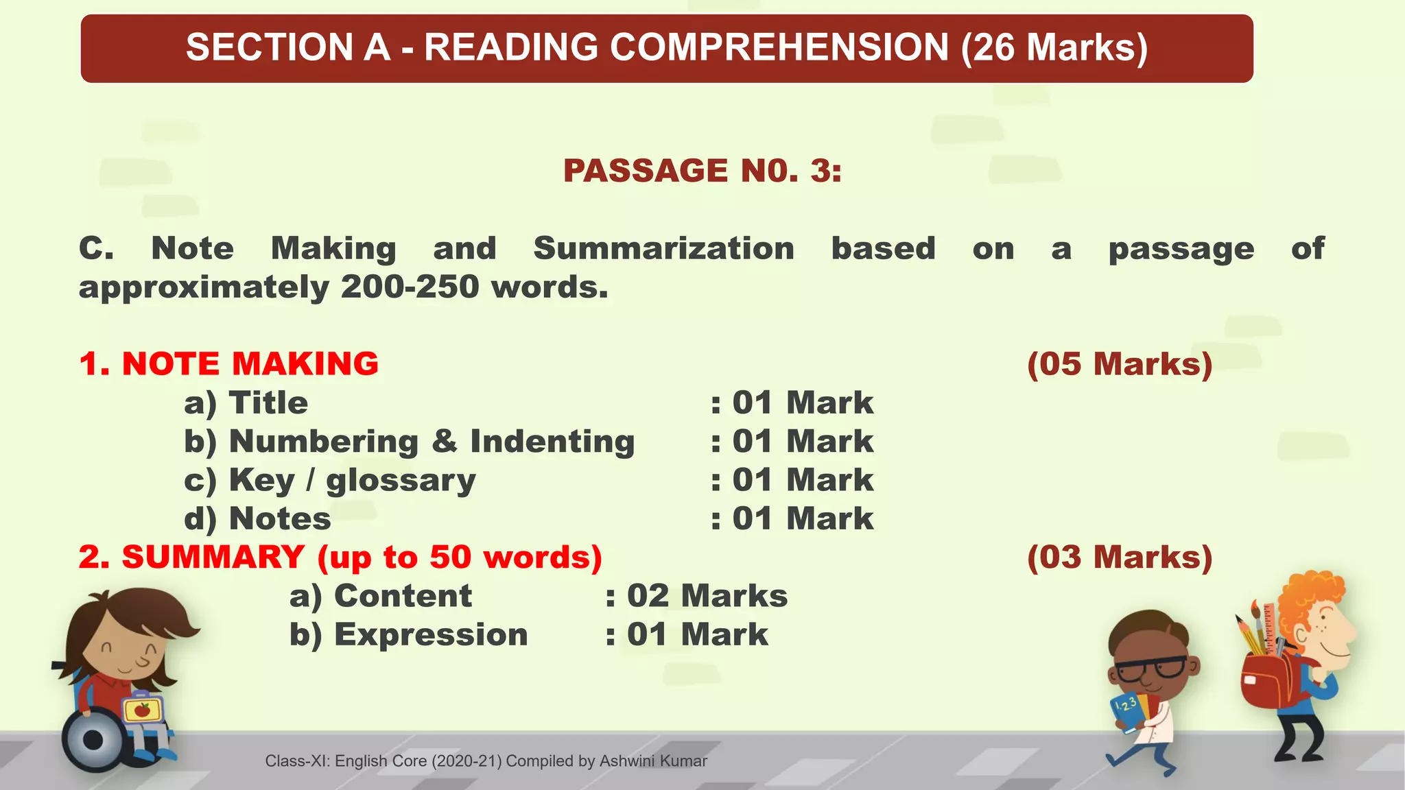 SECTION A - READING COMPREHENSION (26 Marks)
PASSAGE N0. 3:
C. Note Making and Summarization based on a passage of
approximately 200-250 words.
1. NOTE MAKING (05 Marks)
a) Title : 01 Mark
b) Numbering & Indenting : 01 Mark
c) Key / glossary : 01 Mark
d) Notes : 01 Mark
2. SUMMARY (up to 50 words) (03 Marks)
a) Content : 02 Marks
b) Expression : 01 Mark
Class-XI: English Core (2020-21) Compiled by Ashwini Kumar
 
