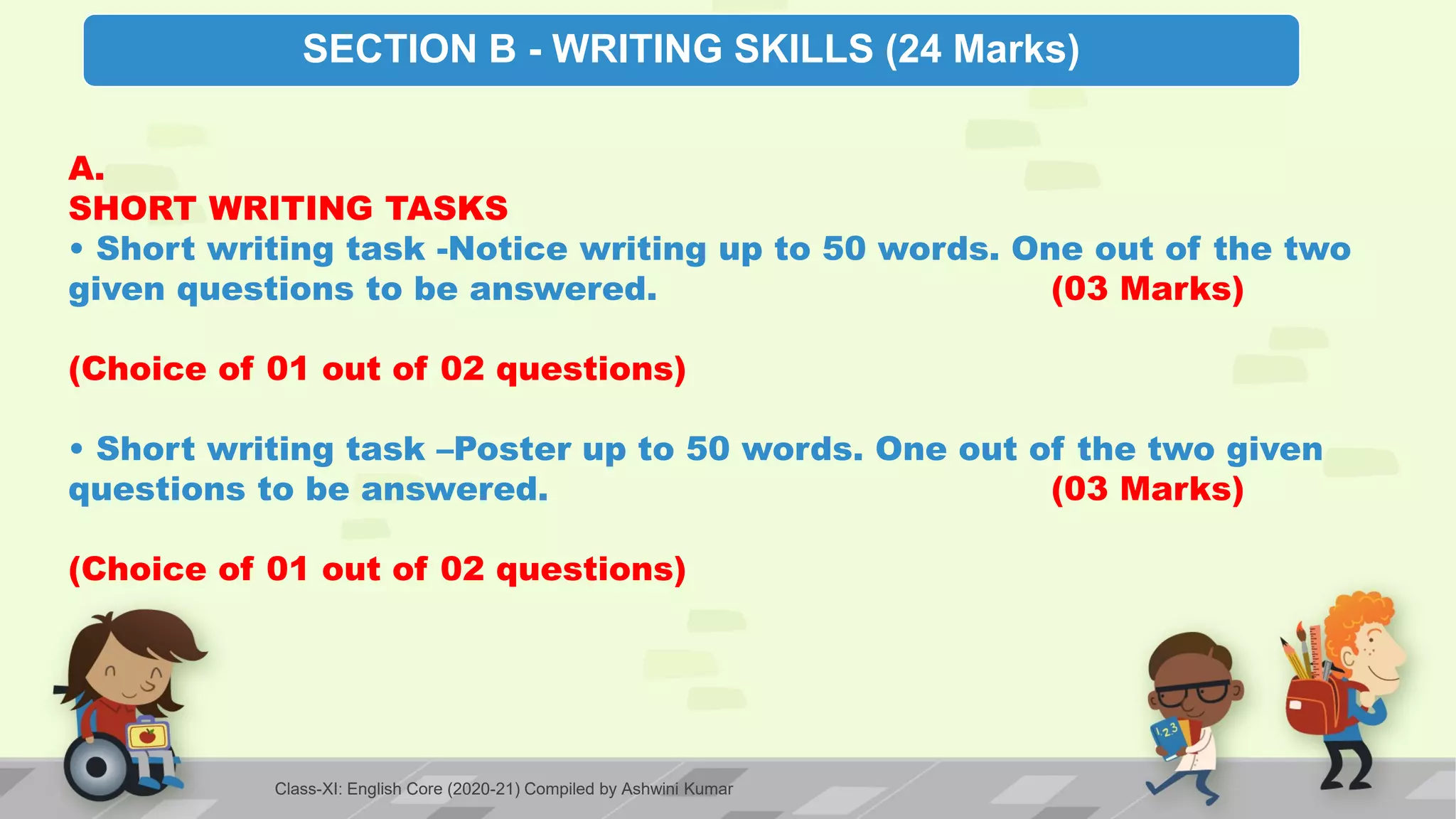 SECTION B - WRITING SKILLS (24 Marks)
A.
SHORT WRITING TASKS
• Short writing task -Notice writing up to 50 words. One out of the two
given questions to be answered. (03 Marks)
(Choice of 01 out of 02 questions)
• Short writing task –Poster up to 50 words. One out of the two given
questions to be answered. (03 Marks)
(Choice of 01 out of 02 questions)
Class-XI: English Core (2020-21) Compiled by Ashwini Kumar
 