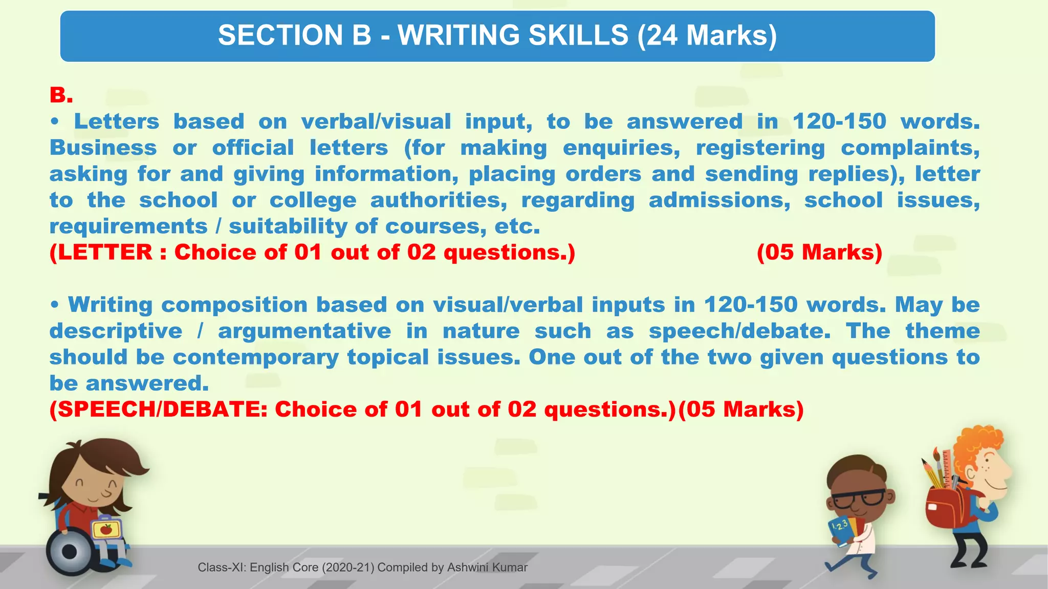SECTION B - WRITING SKILLS (24 Marks)
B.
• Letters based on verbal/visual input, to be answered in 120-150 words.
Business or official letters (for making enquiries, registering complaints,
asking for and giving information, placing orders and sending replies), letter
to the school or college authorities, regarding admissions, school issues,
requirements / suitability of courses, etc.
(LETTER : Choice of 01 out of 02 questions.) (05 Marks)
• Writing composition based on visual/verbal inputs in 120-150 words. May be
descriptive / argumentative in nature such as speech/debate. The theme
should be contemporary topical issues. One out of the two given questions to
be answered.
(SPEECH/DEBATE: Choice of 01 out of 02 questions.)(05 Marks)
Class-XI: English Core (2020-21) Compiled by Ashwini Kumar
 