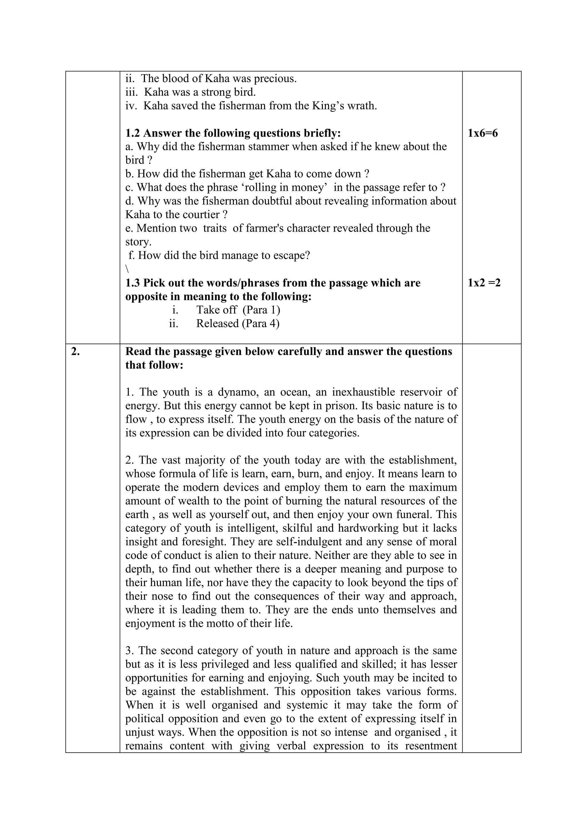 ii. The blood of Kaha was precious.
iii. Kaha was a strong bird.
iv. Kaha saved the fisherman from the King’s wrath.
1.2 Answer the following questions briefly:
a. Why did the fisherman stammer when asked if he knew about the
bird ?
b. How did the fisherman get Kaha to come down ?
c. What does the phrase ‘rolling in money’ in the passage refer to ?
d. Why was the fisherman doubtful about revealing information about
Kaha to the courtier ?
e. Mention two traits of farmer's character revealed through the
story.
f. How did the bird manage to escape?

1.3 Pick out the words/phrases from the passage which are
opposite in meaning to the following:
i. Take off (Para 1)
ii. Released (Para 4)
1x6=6
1x2 =2
2. Read the passage given below carefully and answer the questions
that follow:
1. The youth is a dynamo, an ocean, an inexhaustible reservoir of
energy. But this energy cannot be kept in prison. Its basic nature is to
flow , to express itself. The youth energy on the basis of the nature of
its expression can be divided into four categories.
2. The vast majority of the youth today are with the establishment,
whose formula of life is learn, earn, burn, and enjoy. It means learn to
operate the modern devices and employ them to earn the maximum
amount of wealth to the point of burning the natural resources of the
earth , as well as yourself out, and then enjoy your own funeral. This
category of youth is intelligent, skilful and hardworking but it lacks
insight and foresight. They are self-indulgent and any sense of moral
code of conduct is alien to their nature. Neither are they able to see in
depth, to find out whether there is a deeper meaning and purpose to
their human life, nor have they the capacity to look beyond the tips of
their nose to find out the consequences of their way and approach,
where it is leading them to. They are the ends unto themselves and
enjoyment is the motto of their life.
3. The second category of youth in nature and approach is the same
but as it is less privileged and less qualified and skilled; it has lesser
opportunities for earning and enjoying. Such youth may be incited to
be against the establishment. This opposition takes various forms.
When it is well organised and systemic it may take the form of
political opposition and even go to the extent of expressing itself in
unjust ways. When the opposition is not so intense and organised , it
remains content with giving verbal expression to its resentment
 