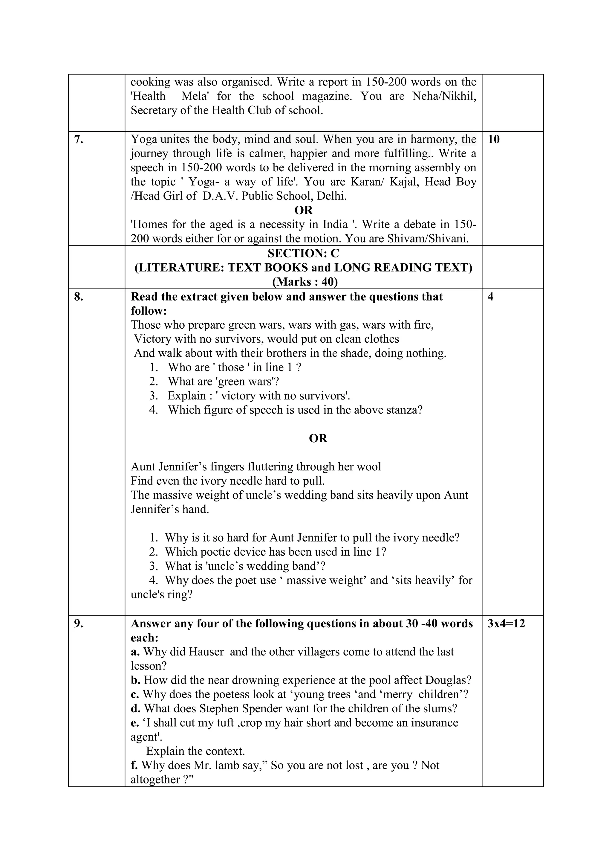 cooking was also organised. Write a report in 150-200 words on the
'Health Mela' for the school magazine. You are Neha/Nikhil,
Secretary of the Health Club of school.
7. Yoga unites the body, mind and soul. When you are in harmony, the
journey through life is calmer, happier and more fulfilling.. Write a
speech in 150-200 words to be delivered in the morning assembly on
the topic ' Yoga- a way of life'. You are Karan/ Kajal, Head Boy
/Head Girl of D.A.V. Public School, Delhi.
OR
'Homes for the aged is a necessity in India '. Write a debate in 150-
200 words either for or against the motion. You are Shivam/Shivani.
10
SECTION: C
(LITERATURE: TEXT BOOKS and LONG READING TEXT)
(Marks : 40)
8. Read the extract given below and answer the questions that
follow:
Those who prepare green wars, wars with gas, wars with fire,
Victory with no survivors, would put on clean clothes
And walk about with their brothers in the shade, doing nothing.
1. Who are ' those ' in line 1 ?
2. What are 'green wars'?
3. Explain : ' victory with no survivors'.
4. Which figure of speech is used in the above stanza?
OR
Aunt Jennifer’s fingers fluttering through her wool
Find even the ivory needle hard to pull.
The massive weight of uncle’s wedding band sits heavily upon Aunt
Jennifer’s hand.
1. Why is it so hard for Aunt Jennifer to pull the ivory needle?
2. Which poetic device has been used in line 1?
3. What is 'uncle’s wedding band’?
4. Why does the poet use ‘ massive weight’ and ‘sits heavily’ for
uncle's ring?
4
9. Answer any four of the following questions in about 30 -40 words
each:
a. Why did Hauser and the other villagers come to attend the last
lesson?
b. How did the near drowning experience at the pool affect Douglas?
c. Why does the poetess look at ‘young trees ‘and ‘merry children’?
d. What does Stephen Spender want for the children of the slums?
e. ‘I shall cut my tuft ,crop my hair short and become an insurance
agent'.
Explain the context.
f. Why does Mr. lamb say,” So you are not lost , are you ? Not
altogether ?"
3x4=12
 