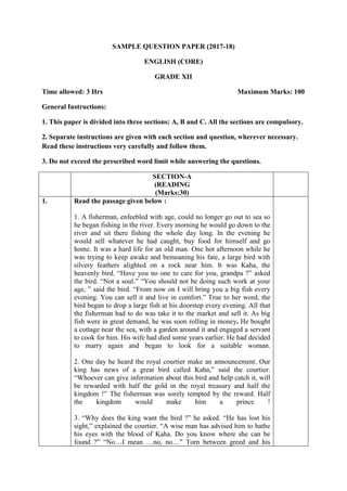 SAMPLE QUESTION PAPER (2017-18)
ENGLISH (CORE)
GRADE XII
Time allowed: 3 Hrs Maximum Marks: 100
General Instructions:
1. This paper is divided into three sections: A, B and C. All the sections are compulsory.
2. Separate instructions are given with each section and question, wherever necessary.
Read these instructions very carefully and follow them.
3. Do not exceed the prescribed word limit while answering the questions.
SECTION-A
(READING
(Marks:30)
1. Read the passage given below :
1. A fisherman, enfeebled with age, could no longer go out to sea so
he began fishing in the river. Every morning he would go down to the
river and sit there fishing the whole day long. In the evening he
would sell whatever he had caught, buy food for himself and go
home. It was a hard life for an old man. One hot afternoon while he
was trying to keep awake and bemoaning his fate, a large bird with
silvery feathers alighted on a rock near him. It was Kaha, the
heavenly bird. “Have you no one to care for you, grandpa ?” asked
the bird. “Not a soul.” “You should not be doing such work at your
age, ” said the bird. “From now on I will bring you a big fish every
evening. You can sell it and live in comfort.” True to her word, the
bird began to drop a large fish at his doorstep every evening. All that
the fisherman had to do was take it to the market and sell it. As big
fish were in great demand, he was soon rolling in money. He bought
a cottage near the sea, with a garden around it and engaged a servant
to cook for him. His wife had died some years earlier. He had decided
to marry again and began to look for a suitable woman.
2. One day he heard the royal courtier make an announcement. Our
king has news of a great bird called Kaha,” said the courtier.
“Whoever can give information about this bird and help catch it, will
be rewarded with half the gold in the royal treasury and half the
kingdom !” The fisherman was sorely tempted by the reward. Half
the kingdom would make him a prince !
3. “Why does the king want the bird ?” he asked. “He has lost his
sight,” explained the courtier. “A wise man has advised him to bathe
his eyes with the blood of Kaha. Do you know where she can be
found ?” “No…I mean …no, no…” Torn between greed and his
 