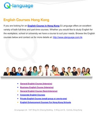 English Courses Hong Kong
If you are looking for an English Course in Hong Kong Q Language offers an excellent
variety of both full-time and part-time courses. Whether you would like to study English for
the workplace, school or university we have a course to suit your needs. Browse the English
courses below and contact us for more details at: http://www.qlanguage.com.hk




              • General English Course (Intensive)
              • Business English Course (Intensive)
              • General English Course (Semi-Intensive)
              • Corporate English Courses
              • Private English Course (small group or one-to-one)
              • English Enhancement Courses For Hong Kong Schools


           Q Language Ltd . 14/F Wing On Cheong Building, 5 Wing Lok St. Central , Hong Kong
 