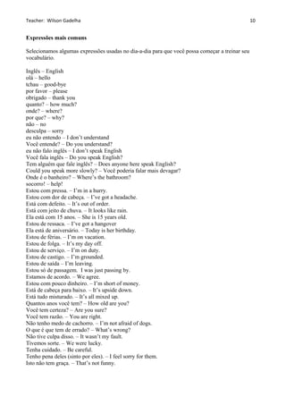 Teacher: Wilson Gadelha
Expressões mais comuns
Selecionamos algumas expressões usadas no dia-a-dia para que você possa começar a treinar seu
vocabulário.
Inglês – English
olá – hello
tchau – good-bye
por favor – please
obrigado – thank you
quanto? – how much?
onde? – where?
por que? – why?
não – no
desculpa – sorry
eu não entendo – I don’t understand
Você entende? – Do you understand?
eu não falo inglês – I don’t speak English
Você fala inglês – Do you speak English?
Tem alguém que fale inglês? – Does anyone here speak English?
Could you speak more slowly? – Você poderia falar mais devagar?
Onde é o banheiro? – Where’s the bathroom?
socorro! – help!
Estou com pressa. – I’m in a hurry.
Estou com dor de cabeça. – I’ve got a headache.
Está com defeito. – It’s out of order.
Está com jeito de chuva. – It looks like rain.
Ela está com 15 anos. – She is 15 years old.
Estou de ressaca. – I’ve got a hangover
Ela está de aniversário. – Today is her birthday.
Estou de férias. – I’m on vacation.
Estou de folga. – It’s my day off.
Estou de serviço. – I’m on duty.
Estou de castigo. – I’m grounded.
Estou de saída – I’m leaving.
Estou só de passagem. I was just passing by.
Estamos de acordo. – We agree.
Estou com pouco dinheiro. – I’m short of money.
Está de cabeça para baixo. – It’s upside down.
Está tudo misturado. – It’s all mixed up.
Quantos anos você tem? – How old are you?
Você tem certeza? – Are you sure?
Você tem razão. – You are right.
Não tenho medo de cachorro. – I’m not afraid of dogs.
O que é que tem de errado? – What’s wrong?
Não tive culpa disso. – It wasn’t my fault.
Tivemos sorte. – We were lucky.
Tenha cuidado. – Be careful.
Tenho pena deles (sinto por eles). – I feel sorry for them.
Isto não tem graça. – That’s not funny.
10
 