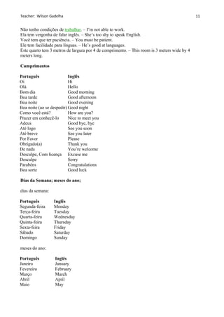 Teacher: Wilson Gadelha
Não tenho condições de trabalhar. – I’m not able to work.
Ela tem vergonha de falar inglês. – She’s too shy to speak English.
Você tem que ter paciência. – You must be patient.
Ele tem facilidade para línguas. – He’s good at languages.
Este quarto tem 3 metros de largura por 4 de comprimento. – This room is 3 meters wide by 4
meters long.
Cumprimentos
Português Inglês
Oi Hi
Olá Hello
Bom dia Good morning
Boa tarde Good afternoon
Boa noite Good evening
Boa noite (ao se despedir) Good night
Como você está? How are you?
Prazer em conhecê-lo Nice to meet you
Adeus Good bye, bye
Até logo See you soon
Até breve See you later
Por Favor Please
Obrigado(a) Thank you
De nada You’re welcome
Desculpe, Com licença Excuse me
Desculpe Sorry
Parabéns Congratulations
Boa sorte Good luck
Dias da Semana; meses do ano;
dias da semana:
Português Inglês
Segunda-feira Monday
Terça-feira Tuesday
Quarta-feira Wednesday
Quinta-feira Thursday
Sexta-feira Friday
Sábado Saturday
Domingo Sunday
meses do ano:
Português Inglês
Janeiro January
Fevereiro February
Março March
Abril April
Maio May
11
 