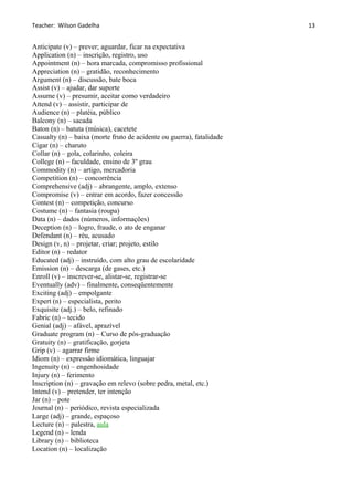 Teacher: Wilson Gadelha
Anticipate (v) – prever; aguardar, ficar na expectativa
Application (n) – inscrição, registro, uso
Appointment (n) – hora marcada, compromisso profissional
Appreciation (n) – gratidão, reconhecimento
Argument (n) – discussão, bate boca
Assist (v) – ajudar, dar suporte
Assume (v) – presumir, aceitar como verdadeiro
Attend (v) – assistir, participar de
Audience (n) – platéia, público
Balcony (n) – sacada
Baton (n) – batuta (música), cacetete
Casualty (n) – baixa (morte fruto de acidente ou guerra), fatalidade
Cigar (n) – charuto
Collar (n) – gola, colarinho, coleira
College (n) – faculdade, ensino de 3º grau
Commodity (n) – artigo, mercadoria
Competition (n) – concorrência
Comprehensive (adj) – abrangente, amplo, extenso
Compromise (v) – entrar em acordo, fazer concessão
Contest (n) – competição, concurso
Costume (n) – fantasia (roupa)
Data (n) – dados (números, informações)
Deception (n) – logro, fraude, o ato de enganar
Defendant (n) – réu, acusado
Design (v, n) – projetar, criar; projeto, estilo
Editor (n) – redator
Educated (adj) – instruído, com alto grau de escolaridade
Emission (n) – descarga (de gases, etc.)
Enroll (v) – inscrever-se, alistar-se, registrar-se
Eventually (adv) – finalmente, conseqüentemente
Exciting (adj) – empolgante
Expert (n) – especialista, perito
Exquisite (adj.) – belo, refinado
Fabric (n) – tecido
Genial (adj) – afável, aprazível
Graduate program (n) – Curso de pós-graduação
Gratuity (n) – gratificação, gorjeta
Grip (v) – agarrar firme
Idiom (n) – expressão idiomática, linguajar
Ingenuity (n) – engenhosidade
Injury (n) – ferimento
Inscription (n) – gravação em relevo (sobre pedra, metal, etc.)
Intend (v) – pretender, ter intenção
Jar (n) – pote
Journal (n) – periódico, revista especializada
Large (adj) – grande, espaçoso
Lecture (n) – palestra, aula
Legend (n) – lenda
Library (n) – biblioteca
Location (n) – localização
13
 