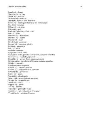 Teacher: Wilson Gadelha
Lunch (n) – almoço
Magazine (n) – revista
Mayor (n) – prefeito
Moisture (n) – umidade
Motel (n) – hotel de beira de estrada
Notice (v) – notar, aperceber-se; aviso, comunicação
Novel (n) – romance
Office (n) – escritório
Parents (n) – pais
Particular (adj) – específico, exato
Port (n) – porto
Prejudice (n) – preconceito
Prescribe (v) – receitar
Pretend (v) – fingir
Private (adj) – particular
Procure (v) – conseguir, adquirir
Prospect – perspectiva
Pull (v) – puxar
Push (v) – empurrar
Range (v) – variar, cobrir
Realize (v) – notar, perceber, dar-se conta, conceber uma idéia
Recipient (n) – recebedor, agraciado
Record (v, n) – gravar, disco, gravação, registro
Refrigerant (n) – substância refrigerante usada em aparelhos
Relatives – parentes
Requirement (n) – requisito
Resume (v) – retomar, reiniciar
Résumé (n) – curriculum vitae, currículo
Retired (adj) – aposentado
Senior (n) – idoso
Service (n) – atendimento
Severe (adj) – grave, intenso, acentuado
Stranger (n) – desconhecido
Stupid (adj) – burro
Support (v) – apoiar
Tax (n) – imposto
Trainer (n) – preparador físico
Turn (n, v) – vez, volta, curva; virar, girar
Vegetables (n) – verduras, legumes
14
 