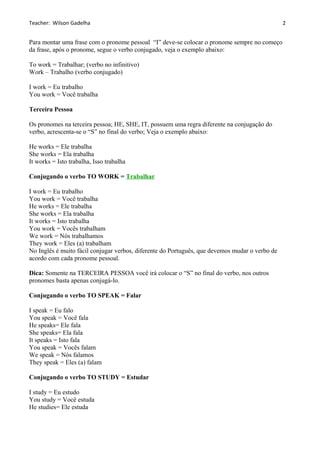 Teacher: Wilson Gadelha
Para montar uma frase com o pronome pessoal “I” deve-se colocar o pronome sempre no começo
da frase, após o pronome, segue o verbo conjugado, veja o exemplo abaixo:
To work = Trabalhar; (verbo no infinitivo)
Work – Trabalho (verbo conjugado)
I work = Eu trabalho
You work = Você trabalha
Terceira Pessoa
Os pronomes na terceira pessoa; HE, SHE, IT, possuem uma regra diferente na conjugação do
verbo, acrescenta-se o “S” no final do verbo; Veja o exemplo abaixo:
He works = Ele trabalha
She works = Ela trabalha
It works = Isto trabalha, Isso trabalha
Conjugando o verbo TO WORK = Trabalhar
I work = Eu trabalho
You work = Você trabalha
He works = Ele trabalha
She works = Ela trabalha
It works = Isto trabalha
You work = Vocês trabalham
We work = Nós trabalhamos
They work = Eles (a) trabalham
No Inglês é muito fácil conjugar verbos, diferente do Português, que devemos mudar o verbo de
acordo com cada pronome pessoal.
Dica: Somente na TERCEIRA PESSOA você irá colocar o “S” no final do verbo, nos outros
pronomes basta apenas conjugá-lo.
Conjugando o verbo TO SPEAK = Falar
I speak = Eu falo
You speak = Você fala
He speaks= Ele fala
She speaks= Ela fala
It speaks = Isto fala
You speak = Vocês falam
We speak = Nós falamos
They speak = Eles (a) falam
Conjugando o verbo TO STUDY = Estudar
I study = Eu estudo
You study = Você estuda
He studies= Ele estuda
2
 