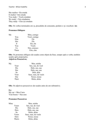Teacher: Wilson Gadelha
She studies= Ela estuda
It studies= Isto estuda
You study = Vocês estudam
We study = Nós estudamos
They study = Eles (a) estudam
Obs. Os verbos terminados em -y, precedidos de consoante, perdem o -y e recebem –ies
Pronomes Oblíquos
Me Mim, comigo
You Você, contigo
Him Ele
Her Ela
It Ele, ela
You Vocês
Us Nós, conosco
Them Eles, elas
Obs. Os pronomes oblíquos são usados como objeto da frase, sempre após o verbo, também
usados após preposições.
Adjetivos Possessivos;
My Meu, minha
Your Seu, sua, de você
His Dele, seu, sua
Her Dela, seu, sua
Its Dele, dela
Your Seus, suas, de vocês
Our Nosso, nossa
Their Deles, delas
Obs. Os adjetivos possessivos são usados antes de um substantivo.
Ex:
My car = Meu Carro
Your house = Sua casa
Pronomes Possessivos
Mine Meu, minha
Yours Seu, sua, de você
His Dele, seu, sua
Hers Dela, seu, sua
Its Deles, delas
Yours Seus, suas, de vocês
Ours Nosso, nossa
Theirs Deles, delas
3
 