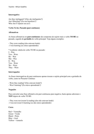 Teacher: Wilson Gadelha
Interrogativo
Are they inteliggent? (Eles são inteligentes?)
Am I Brazilian? (Eu sou brasileiro?)
Who Am I? (Quem sou eu?)
Verbo To be; Passado (past continuos)
Afirmativas
As frases afirmativas no past contínuous são compostas do sujeito mais o verbo TO BE no
passado, seguido do gerúndio do verbo principal. Veja alguns exemplos:
- They were reading (eles estavam lendo)
- I was learning (eu estava aprendendo)
* Lembrete: tabela do verbo TO BE no passado:
I – Was
You – Were
He – Was
She – Was
It – Was
You – Were
We – Were
They – Were
Interrogações
As frases interrogativas do past continuous apenas trocam o sujeito principal com o gerúndio do
verbo, como no Presente Contínuo:
- Were they reading? (Eles estavam lendo?)
- Was I learning? (Eu estava aprendendo?)
Negações
Para converter uma frase afirmativa do past continuous para negativa, basta apenas adicionar o
NOT depois do verbo TO BE:
- They were not (weren’t) reading (eles não estavam lendo)
- I was not (wasn’t) learning (eu não estava aprendendo)
Cores
Red = Vermelho
Green = Verde
Black = Preto
Blue = Azul
Yellow = Amarelo
7
 