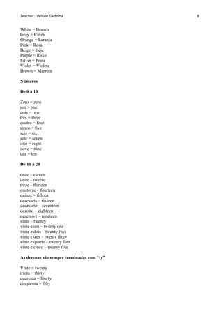 Teacher: Wilson Gadelha
White = Branco
Gray = Cinza
Orange = Laranja
Pink = Rosa
Beige = Béje
Purple = Roxo
Silver = Prata
Violet = Violeta
Brown = Marrom
Números
De 0 à 10
Zero = zero
um = one
dois = two
três = three
quatro = four
cinco = five
seis = six
sete = seven
oito = eight
nove = nine
dez = ten
De 11 à 20
onze – eleven
doze – twelve
treze – thirteen
quatorze – fourteen
quinze – fifteen
dezesseis – sixteen
dezessete – seventeen
dezoito – eighteen
dezenove – nineteen
vinte – twenty
vinte e um – twenty one
vinte e dois – twenty two
vinte e tres – twenty three
vinte e quarto – twenty four
vinte e cinco – twenty five
As dezenas são sempre terminadas com “ty”
Vinte = twenty
trinta = thirty
quarenta = fourty
cinquenta = fifty
8
 
