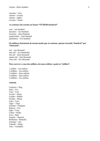 Teacher: Wilson Gadelha
sessenta = sixty
setenta = seventy
oitenta = eighty
noventa = ninety
As centenas são escritas na forma “NÚMERO hundred”
cem – one hundred
duzentos – two hundred
trezentos – three hundred
quatrocentos – four hundred
quinhentos – five hundred
Os milhares funcionam do mesmo modo que as centenas, apenas trocando “hundred” por
“thousand”.
mil – one thousand
dois mil – two thoudsand
três mil – three thousand
quarto mil – four thousand
cinco mil – five thousand
Para escrever a casa dos milhões, devemos utilizar a palavra “million”.
1 milhão – one million
2 milhões – two million
3 milhões – three million
4 milhões – four million
5 milhões – five million
Animais
Cachorro = Dog
Gato = Cat
Vaca = Cow
Cavalo = Horse
Coelho = Rabbit
Ovelha = Sheep
Leão = Lion
Tigre = Tiger
Elefante = Elephant
Rapoza = Fox
Sapo = Frog
Cobra = Snake
Urso = Bear
Esquilo = Squirrel
Borboleta = Butterfly
Formiga = Ant
Tubarão = Shark
Tatu = Armadillo
9
 
