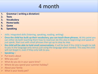 4 month

•
•
•
•







skills: integrated skills (listening, speaking, reading, writing)
Once the child has built up their vocabulary, you can teach them phrases. At this point you
can either do both teaching them how to read (can do this also in beginning) and speak or
just speak. Start out with small phrases then go up to step by step.
the child will be able to hold small conversations. It will be best if the child is taught to talk
to you in the language only versus just using the language when needed. This way the child
will not forget it, even if they only talk to you.
Speaking –
Put teams about
Who you are?
What do you do in your spare time?
Where do you spend your summer holiday?
About your family
What is your lovely pet?

 