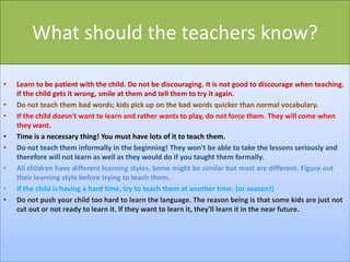 What should the teachers know?
•
•
•
•
•
•
•
•

Learn to be patient with the child. Do not be discouraging. It is not good to discourage when teaching.
If the child gets it wrong, smile at them and tell them to try it again.
Do not teach them bad words; kids pick up on the bad words quicker than normal vocabulary.
If the child doesn't want to learn and rather wants to play, do not force them. They will come when
they want.
Time is a necessary thing! You must have lots of it to teach them.
Do not teach them informally in the beginning! They won't be able to take the lessons seriously and
therefore will not learn as well as they would do if you taught them formally.
All children have different learning styles. Some might be similar but most are different. Figure out
their learning style before trying to teach them.
If the child is having a hard time, try to teach them at another time. (or season!)
Do not push your child too hard to learn the language. The reason being is that some kids are just not
cut out or not ready to learn it. If they want to learn it, they'll learn it in the near future.

 
