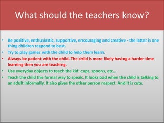 What should the teachers know?
• Be positive, enthusiastic, supportive, encouraging and creative - the latter is one
thing children respond to best.
• Try to play games with the child to help them learn.
• Always be patient with the child. The child is more likely having a harder time
learning then you are teaching.
• Use everyday objects to teach the kid: cups, spoons, etc...
• Teach the child the formal way to speak. It looks bad when the child is talking to
an adult informally. It also gives the other person respect. And It is cute.

 