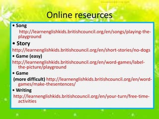 Online reseurces
• Song
http://learnenglishkids.britishcouncil.org/en/songs/playing-theplayground

• Story
http://learnenglishkids.britishcouncil.org/en/short-stories/no-dogs
• Game (easy)
http://learnenglishkids.britishcouncil.org/en/word-games/labelthe-picture/playground
• Game
(more difficult) http://learnenglishkids.britishcouncil.org/en/wordgames/make-thesentences/
• Writing
http://learnenglishkids.britishcouncil.org/en/your-turn/free-timeactivities

 