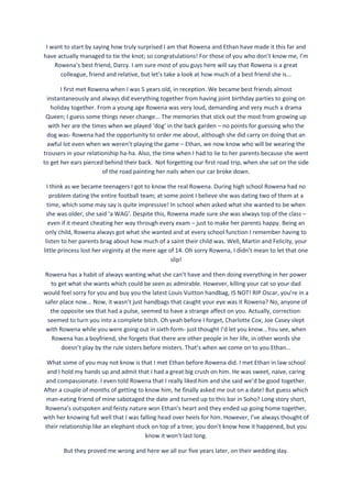 I want to start by saying how truly surprised I am that Rowena and Ethan have made it this far and
have actually managed to tie the knot; so congratulations! For those of you who don’t know me, I’m
Rowena’s best friend, Darcy. I am sure most of you guys here will say that Rowena is a great
colleague, friend and relative, but let’s take a look at how much of a best friend she is...
I first met Rowena when I was 5 years old, in reception. We became best friends almost
instantaneously and always did everything together from having joint birthday parties to going on
holiday together. From a young age Rowena was very loud, demanding and very much a drama
Queen; I guess some things never change... The memories that stick out the most from growing up
with her are the times when we played ‘dog’ in the back garden – no points for guessing who the
dog was- Rowena had the opportunity to order me about, although she did carry on doing that an
awful lot even when we weren’t playing the game – Ethan, we now know who will be wearing the
trousers in your relationship ha-ha. Also, the time when I had to lie to her parents because she went
to get her ears pierced behind their back. Not forgetting our first road trip, when she sat on the side
of the road painting her nails when our car broke down.
I think as we became teenagers I got to know the real Rowena. During high school Rowena had no
problem dating the entire football team; at some point I believe she was dating two of them at a
time, which some may say is quite impressive! In school when asked what she wanted to be when
she was older, she said ‘a WAG’. Despite this, Rowena made sure she was always top of the class –
even if it meant cheating her way through every exam – just to make her parents happy. Being an
only child, Rowena always got what she wanted and at every school function I remember having to
listen to her parents brag about how much of a saint their child was. Well, Martin and Felicity, your
little princess lost her virginity at the mere age of 14. Oh sorry Rowena, I didn’t mean to let that one
slip!
Rowena has a habit of always wanting what she can’t have and then doing everything in her power
to get what she wants which could be seen as admirable. However, killing your cat so your dad
would feel sorry for you and buy you the latest Louis Vuitton handbag, IS NOT! RIP Oscar, you’re in a
safer place now... Now, it wasn’t just handbags that caught your eye was it Rowena? No, anyone of
the opposite sex that had a pulse, seemed to have a strange affect on you. Actually, correction:
seemed to turn you into a complete bitch. Oh yeah before I forget, Charlotte Cox; Joe Casey slept
with Rowena while you were going out in sixth form- just thought I’d let you know...You see, when
Rowena has a boyfriend, she forgets that there are other people in her life, in other words she
doesn’t play by the rule sisters before misters. That’s when we come on to you Ethan...
What some of you may not know is that I met Ethan before Rowena did. I met Ethan in law school
and I hold my hands up and admit that I had a great big crush on him. He was sweet, naive, caring
and compassionate. I even told Rowena that I really liked him and she said we’d be good together.
After a couple of months of getting to know him, he finally asked me out on a date! But guess which
man-eating friend of mine sabotaged the date and turned up to this bar in Soho? Long story short,
Rowena’s outspoken and feisty nature won Ethan’s heart and they ended up going home together,
with her knowing full well that I was falling head over heels for him. However, I’ve always thought of
their relationship like an elephant stuck on top of a tree; you don’t know how it happened, but you
know it won’t last long.
But they proved me wrong and here we all our five years later, on their wedding day.
 