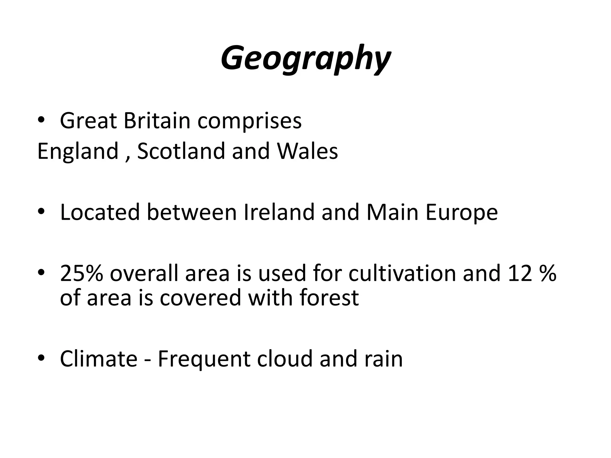 Geography
• Great Britain comprises
England , Scotland and Wales
• Located between Ireland and Main Europe
• 25% overall area is used for cultivation and 12 %
of area is covered with forest
• Climate - Frequent cloud and rain