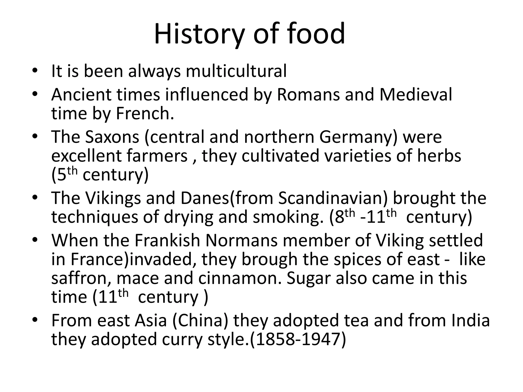 History of food
• It is been always multicultural
• Ancient times influenced by Romans and Medieval
time by French.
• The Saxons (central and northern Germany) were
excellent farmers , they cultivated varieties of herbs
(5th century)
• The Vikings and Danes(from Scandinavian) brought the
techniques of drying and smoking. (8th -11th century)
• When the Frankish Normans member of Viking settled
in France)invaded, they brough the spices of east - like
saffron, mace and cinnamon. Sugar also came in this
time (11th century )
• From east Asia (China) they adopted tea and from India
they adopted curry style.(1858-1947)