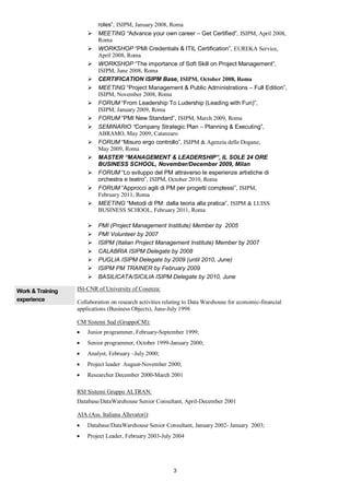 roles”, ISIPM, January 2008, Roma
                           MEETING “Advance your own career – Get Certified”, ISIPM, April 2008,
                           Roma
                           WORKSHOP “PMI Credentials & ITIL Certification”, EUREKA Service,
                           April 2008, Roma
                           WORKSHOP “The importance of Soft Skill on Project Management”,
                           ISIPM, June 2008, Roma
                           CERTIFICATION ISIPM Base, ISIPM, October 2008, Roma
                           MEETING “Project Management & Public Administrations – Full Edition”,
                           ISIPM, November 2008, Roma
                           FORUM “From Leadership To Ludership (Leading with Fun)”,
                           ISIPM, January 2009, Roma
                           FORUM “PMI New Standard”, ISIPM, March 2009, Roma
                           SEMINARIO “Company Strategic Plan – Planning & Executing”,
                           ABRAMO, May 2009, Catanzaro
                           FORUM “Misuro ergo controllo”, ISIPM & Agenzia delle Dogane,
                           May 2009, Roma
                           MASTER “MANAGEMENT & LEADERSHIP”, IL SOLE 24 ORE
                           BUSINESS SCHOOL, November/December 2009, Milan
                           FORUM “Lo sviluppo del PM attraverso le esperienze artistiche di
                           orchestra e teatro”, ISIPM, October 2010, Roma
                           FORUM “Approcci agili di PM per progetti complessi”, ISIPM,
                           February 2011, Roma
                           MEETING “Metodi di PM: dalla teoria alla pratica”, ISIPM & LUISS
                           BUSINESS SCHOOL, February 2011, Roma

                           PMI (Project Management Institute) Member by 2005
                           PMI Volunteer by 2007
                           ISIPM (Italian Project Management Institute) Member by 2007
                           CALABRIA ISIPM Delegate by 2008
                           PUGLIA ISIPM Delegate by 2009 (until 2010, June)
                           ISIPM PM TRAINER by February 2009
                           BASILICATA/SICILIA ISIPM Delegate by 2010, June

Work & Training   ISI-CNR of University of Cosenza:
experience        Collaboration on research activities relating to Data Warehouse for economic-financial
                  applications (Business Objects), June-July 1998

                  CM Sistemi Sud (GruppoCM):
                      Junior programmer, February-September 1999;
                      Senior programmer, October 1999-January 2000;
                      Analyst, February –July 2000;
                      Project leader August-November 2000;
                      Researcher December 2000-March 2001

                  RSI Sistemi Gruppo ALTRAN:
                  Database/DataWarehouse Senior Consultant, April-December 2001

                  AIA (Ass. Italiana Allevatori):
                      Database/DataWarehouse Senior Consultant, January 2002- January 2003;
                      Project Leader, February 2003-July 2004




                                                          3
 