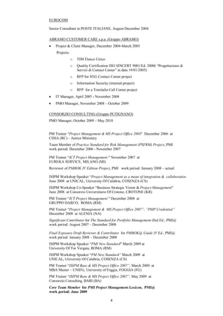EUROCOM

Senior Consultant in POSTE ITALIANE, August-December 2004

ABRAMO CUSTOMER CARE s.p.a. (Gruppo ABRAMO)
    Project & Client Manager, December 2004-March 2005
    Projects:
                o   TIM Elenco Unico
                o   Quality Certification ISO SINCERT 9001/Ed. 2000( “Progettazione di
                    Servizi di Contact Center” in data 19/01/2005)
                o   RFP for H3G Contact Center project
                o   Information Security (internal project)
                o   RFP for a Trenitalia Call Center project
    IT Manager, April 2005 - November 2008
    PMO Manager, November 2008 – October 2009

CONSORZIO CONSULTING (Gruppo PUTIGNANO)
PMO Manager, October 2009 – May 2010


PM Trainer “Project Management & MS Project Office 2003" December 2006 at
CISIA (RC) – Justice Ministery
Team Member of Practice Standard for Risk Management (PSFRM) Project, PMI
work period: December 2006 - November 2007

PM Trainer “ICT Project Management " November 2007 at
EUREKA SERVICE, MILANO (MI)
Reviewer of PMBOK IV Edition Project, PMI work period: January 2008 – actual

ISIPM Workshop Speaker “Project Management as a mean of integration & collaboration
June 2008 at UNICAL, University Of Calabria, COSENZA (CS)
ISIPM Workshop Co-Speaker “Business Strategic Vision & Project Management"
June 2008 at Consorzio Universitario Of Crotone, CROTONE (KR)
PM Trainer “ICT Project Management " December 2008 at
GRUPPO DARCO, ROMA (RM)
PM Trainer “Project Management & MS Project Office 2007”, “PMP Credential”
December 2008 at ALENIA (NA)
Significant Contributor for The Standard for Portfolio Management IInd Ed., PMI@
work period: August 2007 – December 2008

Final Exposure Draft Reviewer & Contributor for PMBOK@ Guide IV Ed., PMI@
work period: January 2008 – December 2008
ISIPM Workshop Speaker “PMI New Standard" March 2009 at
University Of Tor Vergata, ROMA (RM)
ISIPM Workshop Speaker “PM New Standard” March 2009 at
UNICAL, University Of Calabria, COSENZA (CS)
PM Trainer “ISIPM Base & MS Project Office 2007”, March 2009 at
MBA Master – UNIFG, University of Foggia, FOGGIA (FG)
PM Trainer “ISIPM Base & MS Project Office 2007”, May 2009 at
Consorzio Consulting, BARI (BA)
Core Team Member for PMI Project Management Lexicon, PMI@
work period: June 2009

                                          4
 