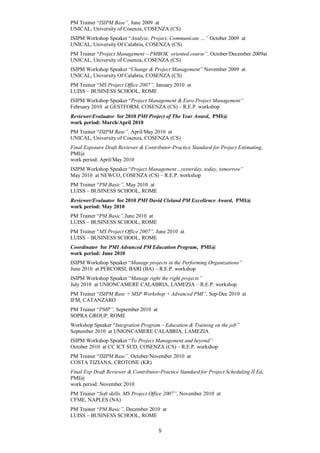 PM Trainer “ISIPM Base”, June 2009 at
UNICAL, University of Cosenza, COSENZA (CS)
ISIPM Workshop Speaker “Analyze, Project, Communicate …” October 2009 at
UNICAL, University Of Calabria, COSENZA (CS)
PM Trainer “Project Management – PMBOK oriented course”, October/December 2009at
UNICAL, University of Cosenza, COSENZA (CS)
ISIPM Workshop Speaker “Change & Project Management” November 2009 at
UNICAL, University Of Calabria, COSENZA (CS)
PM Trainer “MS Project Office 2007”, January 2010 at
LUISS – BUSINESS SCHOOL, ROME
ISIPM Workshop Speaker “Project Management & Euro Project Management”
February 2010 at GESTFORM, COSENZA (CS) – R.E.P. workshop
Reviewer/Evaluator for 2010 PMI Project of The Year Award, PMI@
work period: March/April 2010
PM Trainer “ISIPM Base”, April/May 2010 at
UNICAL, University of Cosenza, COSENZA (CS)
Final Exposure Draft Reviewer & Contributor-Practice Standard for Project Estimating,
PMI@
work period: April/May 2010
ISIPM Workshop Speaker “Project Management…yesterday, today, tomorrow”
May 2010 at NEWCO, COSENZA (CS) – R.E.P. workshop
PM Trainer “PM Basic”, May 2010 at
LUISS – BUSINESS SCHOOL, ROME
Reviewer/Evaluator for 2010 PMI David Cleland PM Excellence Award, PMI@
work period: May 2010
PM Trainer “PM Basic”,June 2010 at
LUISS – BUSINESS SCHOOL, ROME
PM Trainer “MS Project Office 2007”, June 2010 at
LUISS – BUSINESS SCHOOL, ROME
Coordinator for PMI Advanced PM Education Program, PMI@
work period: June 2010
ISIPM Workshop Speaker “Manage projects in the Performing Organizations”
June 2010 at PERCORSI, BARI (BA) – R.E.P. workshop
ISIPM Workshop Speaker “Manage right the right projects”
July 2010 at UNIONCAMERE CALABRIA, LAMEZIA – R.E.P. workshop
PM Trainer “ISIPM Base + MSP Workshop + Advanced PMI”, Sep-Dec 2010 at
IFM, CATANZARO
PM Trainer “PMP”, September 2010 at
SOPRA GROUP, ROME
Workshop Speaker “Integration Program – Education & Training on the job”
September 2010 at UNIONCAMERE CALABRIA, LAMEZIA
ISIPM Workshop Speaker “To Project Management and beyond”
October 2010 at CC ICT SUD, COSENZA (CS) – R.E.P. workshop
PM Trainer “ISIPM Base”, October/November 2010 at
COSTA TIZIANA, CROTONE (KR)
Final Exp Draft Reviewer & Contributor-Practice Standard for Project Scheduling II Ed,
PMI@
work period: November 2010
PM Trainer “Soft skills, MS Project Office 2007”, November 2010 at
CFME, NAPLES (NA)
PM Trainer “PM Basic”, December 2010 at
LUISS – BUSINESS SCHOOL, ROME

                                       5
 
