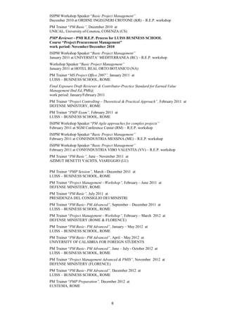 ISIPM Workshop Speaker “Basic Project Management”
December 2010 at ORDINE INGEGNERI CROTONE (KR) – R.E.P. workshop
PM Trainer “PM Basic”, December 2010 at
UNICAL, University of Cosenza, COSENZA (CS)
PMP Reviewer - PMI R.E.P. Process for LUISS BUSINESS SCHOOL
Course “Project Procurement Management”
work period: November/December 2010
ISIPM Workshop Speaker “Basic Project Management”
January 2011 at UNIVERSITA’ MEDITERRANEA (RC) – R.E.P. workshop
Workshop Speaker “Basic Project Management”
January 2011 at HOTEL REAL ORTO BOTANICO (NA)
PM Trainer “MS Project Office 2007”, January 2011 at
LUISS – BUSINESS SCHOOL, ROME
Final Exposure Draft Reviewer & Contributor-Practice Standard for Earned Value
Management IInd Ed, PMI@
work period: January/February 2011
PM Trainer “Project Controlling – Theoretical & Practical Approach”, February 2011 at
DEFENSE MINISTERY, ROME
PM Trainer “PMP Exam”, February 2011 at
LUISS – BUSINESS SCHOOL, ROME
ISIPM Workshop Speaker “PM Agile approaches for complex projects”
February 2011 at SGM Conference Center (RM) – R.E.P. workshop
ISIPM Workshop Speaker “Basic Project Management”
February 2011 at CONFINDUSTRIA MESSINA (ME) – R.E.P. workshop
ISIPM Workshop Speaker “Basic Project Management”
February 2011 at CONFINDUSTRIA VIBO VALENTIA (VV) – R.E.P. workshop
PM Trainer “PM Basic”, June – November 2011 at
AZIMUT BENETTI YACHTS, VIAREGGIO (LU)

PM Trainer “PMP Session”, March - December 2011 at
LUISS – BUSINESS SCHOOL, ROME
PM Trainer “Project Management - Workshop”, February – June 2011 at
DEFENSE MINISTERY, ROME
PM Trainer “PM Basic”, July 2011 at
PRESIDENZA DEL CONSIGLIO DEI MINISTRI
PM Trainer “PM Basic- PM Advanced”, September – December 2011 at
LUISS – BUSINESS SCHOOL, ROME
PM Trainer “Project Management - Workshop”, February – March 2012 at
DEFENSE MINISTERY (ROME & FLORENCE)
PM Trainer “PM Basic- PM Advanced”, January – May 2012 at
LUISS – BUSINESS SCHOOL, ROME
PM Trainer “PM Basic- PM Advanced”, April – May 2012 at
UNIVERSITY OF CALABRIA FOR FOREIGN STUDENTS
PM Trainer “PM Basic- PM Advanced”, June – July - October 2012 at
LUISS – BUSINESS SCHOOL, ROME
PM Trainer “Project Management Advanced & PMIS”, November 2012 at
DEFENSE MINISTERY (FLORENCE)
PM Trainer “PM Basic- PM Advanced”, December 2012 at
LUISS – BUSINESS SCHOOL, ROME
PM Trainer “PMP Preparation”, December 2012 at
EUSTEMA, ROME



                                      6
 
