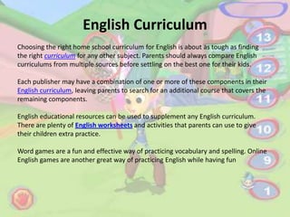 English Curriculum
Choosing the right home school curriculum for English is about as tough as finding
the right curriculum for any other subject. Parents should always compare English
curriculums from multiple sources before settling on the best one for their kids.

Each publisher may have a combination of one or more of these components in their
English curriculum, leaving parents to search for an additional course that covers the
remaining components.

English educational resources can be used to supplement any English curriculum.
There are plenty of English worksheets and activities that parents can use to give
their children extra practice.

Word games are a fun and effective way of practicing vocabulary and spelling. Online
English games are another great way of practicing English while having fun
 