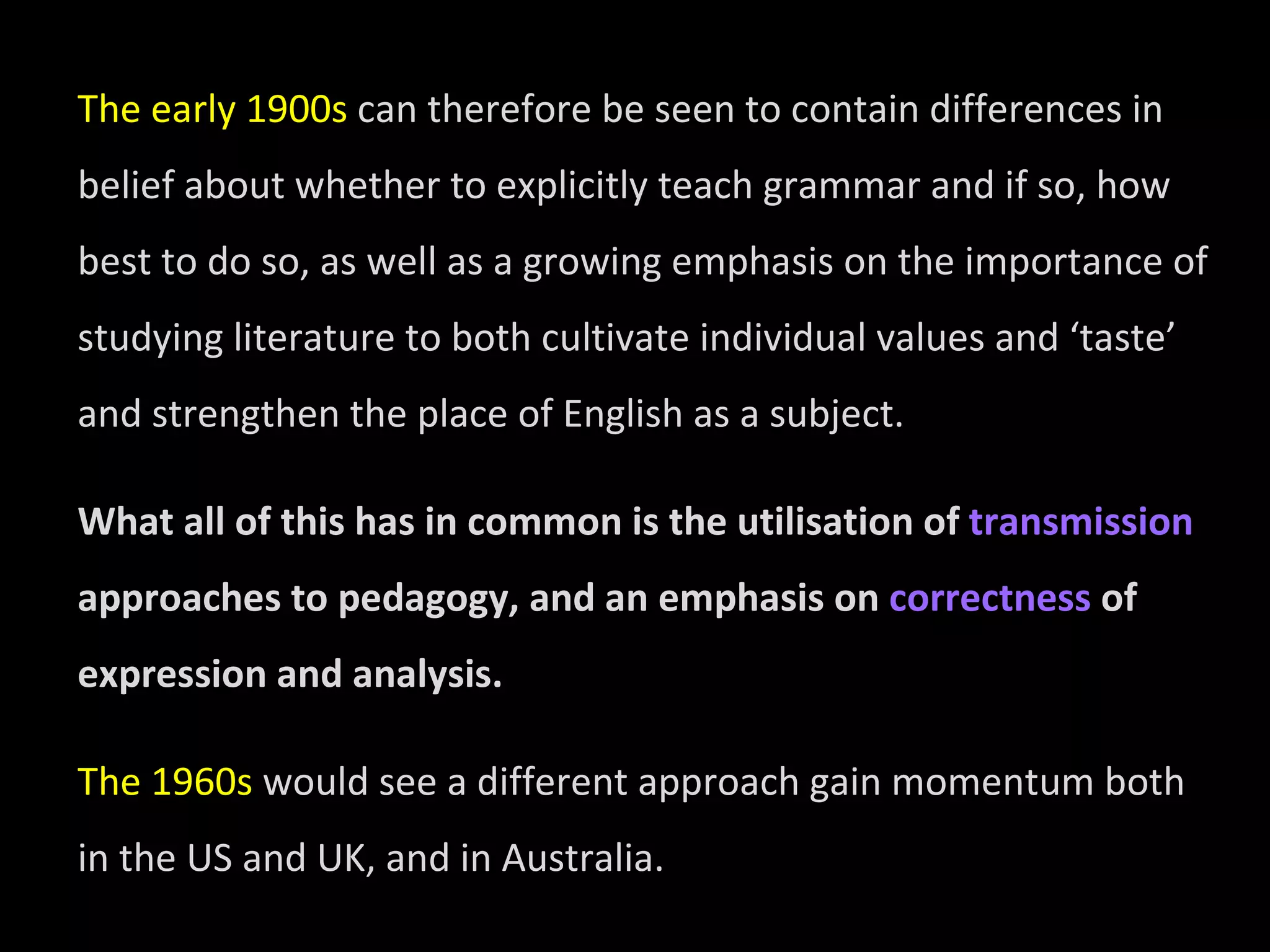 The early 1900s  can therefore be seen to contain differences in belief about whether to explicitly teach grammar and if so, how best to do so, as well as a growing emphasis on the importance of studying literature to both cultivate individual values and ‘taste’ and strengthen the place of English as a subject.  What all of this has in common is the utilisation of  transmission  approaches to pedagogy, and an emphasis on  correctness  of expression and analysis.  The 1960s  would see a different approach gain momentum both in the US and UK, and in Australia. 