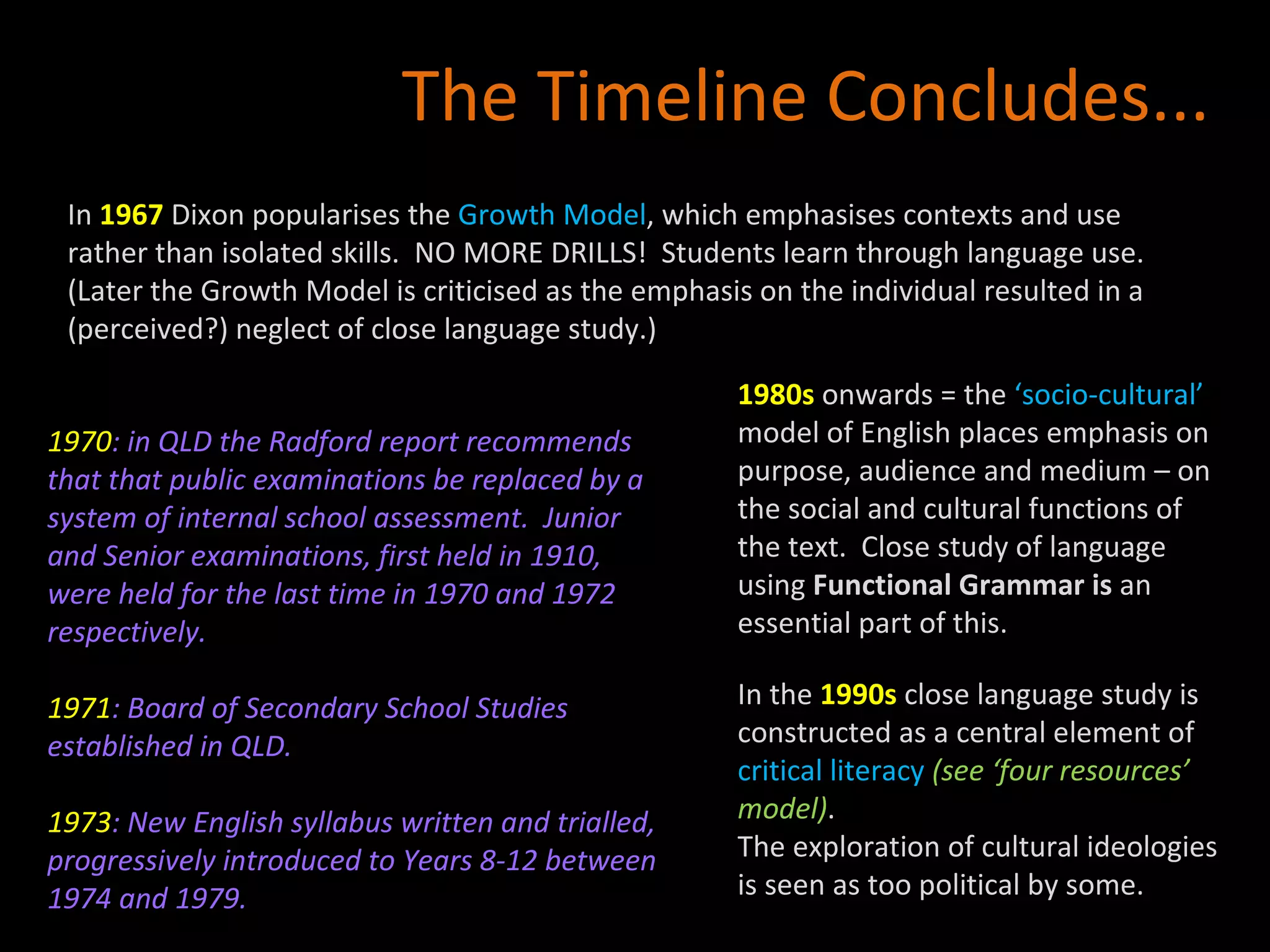 1970 : in QLD the Radford report recommends that that public examinations be replaced by a system of internal school assessment.  Junior and Senior examinations, first held in 1910, were held for the last time in 1970 and 1972 respectively. 1971 : Board of Secondary School Studies established in QLD. 1973 : New English syllabus written and trialled, progressively introduced to Years 8-12 between 1974 and 1979. The Timeline Concludes... In  1967  Dixon popularises the  Growth Model , which emphasises contexts and use rather than isolated skills.  NO MORE DRILLS!  Students learn through language use. (Later the Growth Model is criticised as the emphasis on the individual resulted in a (perceived?) neglect of close language study.) 1980s   onwards = the  ‘socio-cultural’  model of English places emphasis on purpose, audience and medium – on the social and cultural functions of the text.  Close study of language using  Functional Grammar is  an essential part of this.  In the  1990s  close language study is constructed as a central element of  critical literacy  (see ‘four resources’ model) .  The exploration of cultural ideologies is seen as too political by some. 