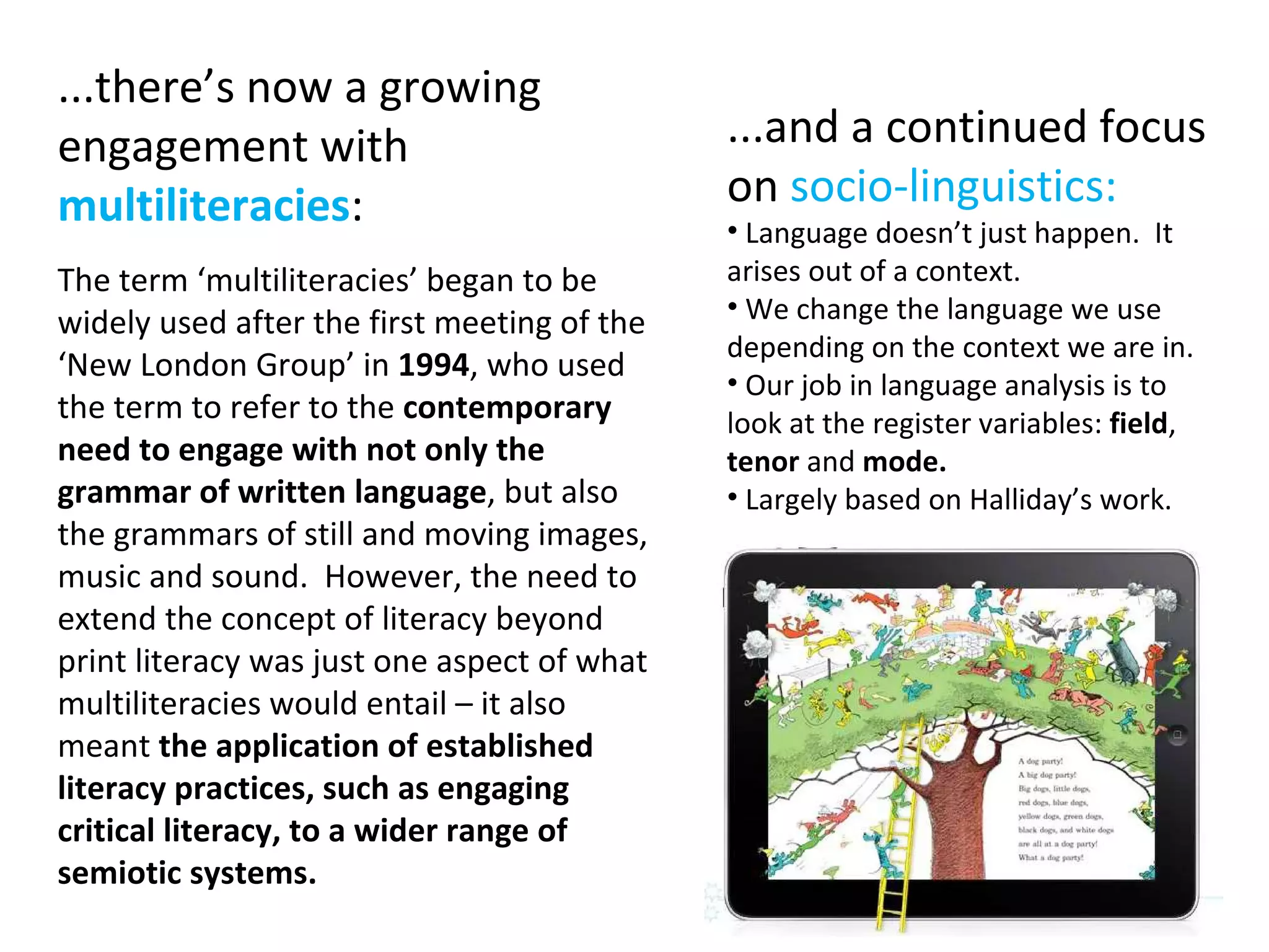 ...there’s now a growing engagement with  multiliteracies : The term ‘multiliteracies’ began to be widely used after the first meeting of the ‘New London Group’ in  1994 , who used the term to refer to the  contemporary need to engage with not only the grammar of written language , but also the grammars of still and moving images, music and sound.  However, the need to extend the concept of literacy beyond print literacy was just one aspect of what multiliteracies would entail – it also meant  the application of established literacy practices, such as engaging critical literacy, to a wider range of semiotic systems. ...and a continued focus on  socio-linguistics: Language doesn’t just happen.  It arises out of a context. We change the language we use depending on the context we are in. Our job in language analysis is to look at the register variables:  field ,  tenor  and  mode. Largely based on Halliday’s work. 