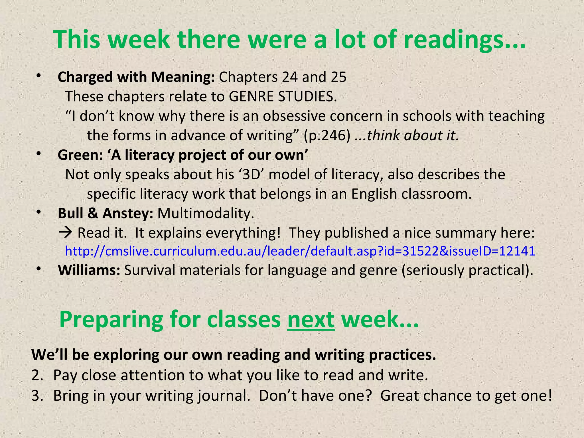 This week there were a lot of readings... We’ll be exploring our own reading and writing practices. Pay close attention to what you like to read and write. Bring in your writing journal.  Don’t have one?  Great chance to get one!  Preparing for classes  next  week... Charged with Meaning:  Chapters 24 and 25 These chapters relate to GENRE STUDIES. “ I don’t know why there is an obsessive concern in schools with teaching the forms in advance of writing” (p.246)  ...think about it. Green: ‘A literacy project of our own’ Not only speaks about his ‘3D’ model of literacy, also describes the specific literacy work that belongs in an English classroom. Bull & Anstey:  Multimodality.    Read it.  It explains everything!  They published a nice summary here: http://cmslive.curriculum.edu.au/leader/default.asp?id=31522&issueID=12141 Williams:  Survival materials for language and genre (seriously practical).   