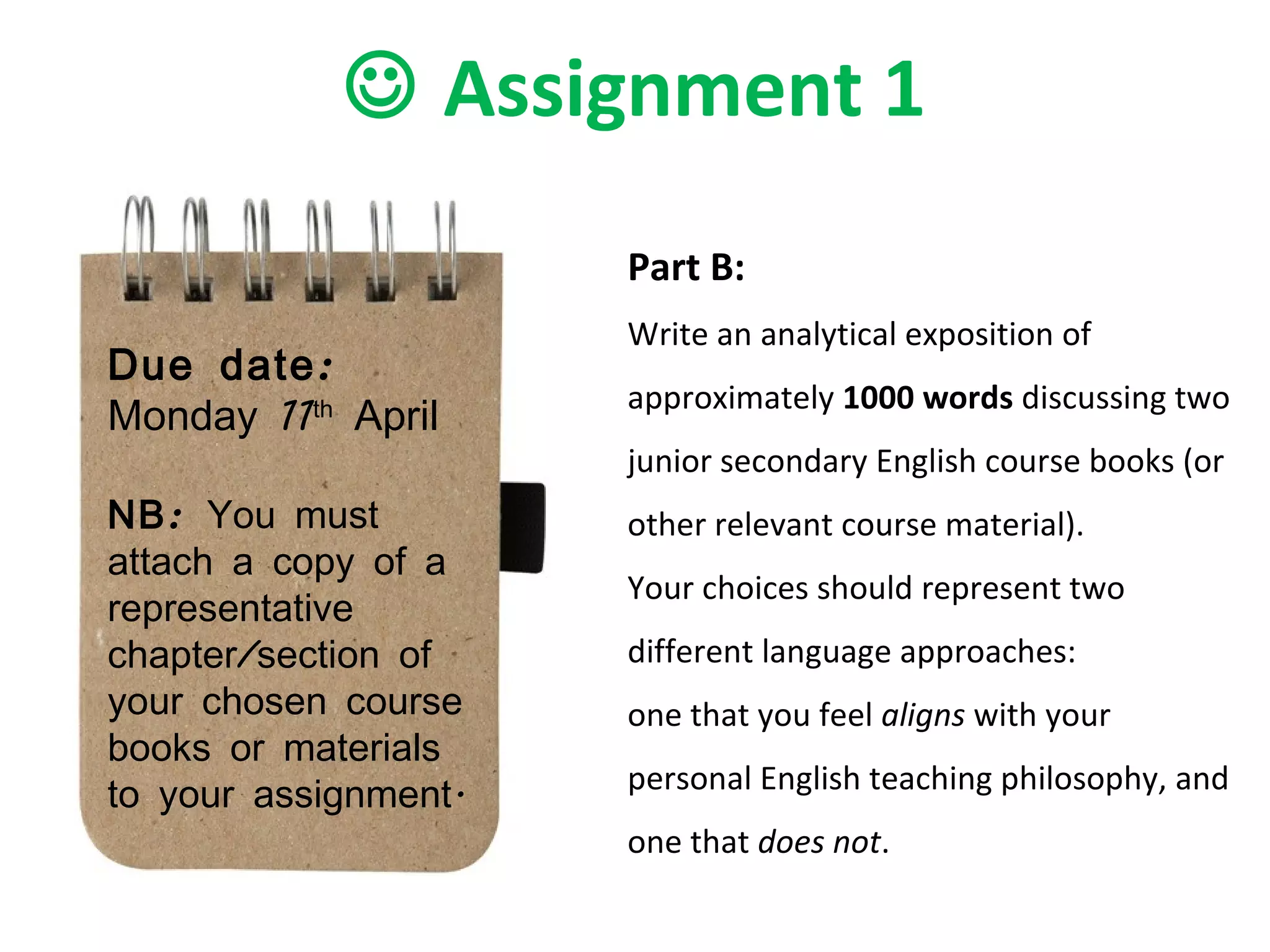    Assignment 1 Due date:  Monday 11 th  April NB:  You must attach a copy of a representative chapter/section of your chosen course books or materials to your assignment. Part B: Write an analytical exposition of approximately  1000 words  discussing two junior secondary English course books (or other relevant course material).  Your choices should represent two different language approaches:  one that you feel  aligns  with your personal English teaching philosophy, and one that  does not .  