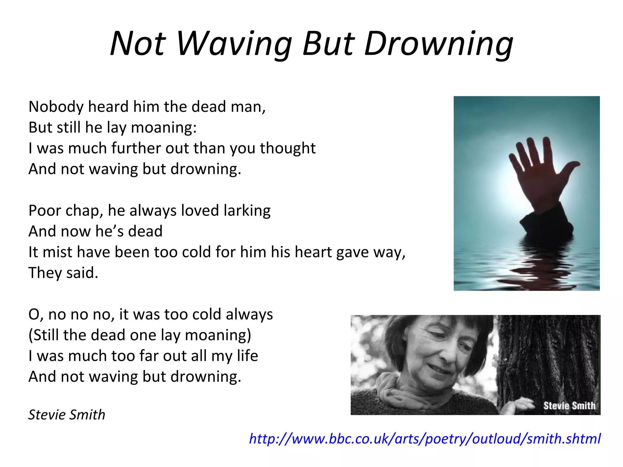 Not Waving But Drowning Nobody heard him the dead man, But still he lay moaning: I was much further out than you thought And not waving but drowning.    Poor chap, he always loved larking And now he’s dead It mist have been too cold for him his heart gave way, They said.   O, no no no, it was too cold always  (Still the dead one lay moaning) I was much too far out all my life And not waving but drowning.   Stevie Smith  http://www.bbc.co.uk/arts/poetry/outloud/smith.shtml   