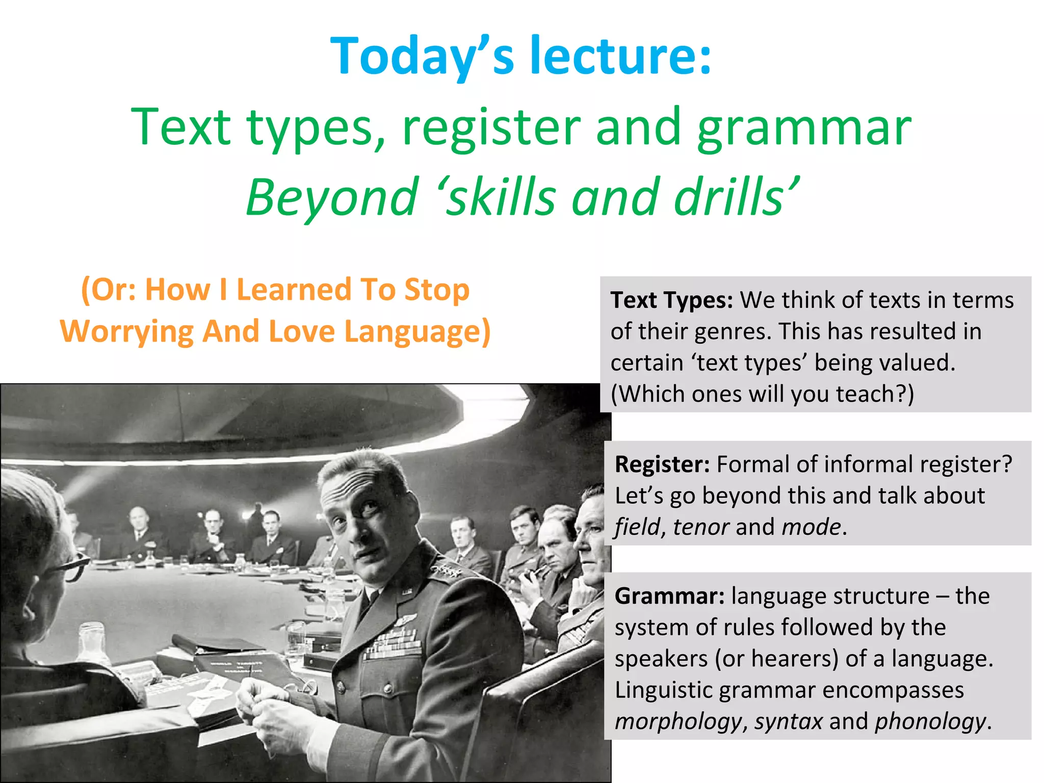 Today’s lecture: Text types, register and grammar Beyond ‘skills and drills’ (Or: How I Learned To Stop Worrying And Love Language) Text Types:  We think of texts in terms of their genres. This has resulted in certain ‘text types’ being valued.  (Which ones will you teach?) Register:  Formal of informal register? Let’s go beyond this and talk about  field ,  tenor  and  mode . Grammar:  language structure – the system of rules followed by the speakers (or hearers) of a language. Linguistic grammar encompasses  morphology ,  syntax  and  phonology . 