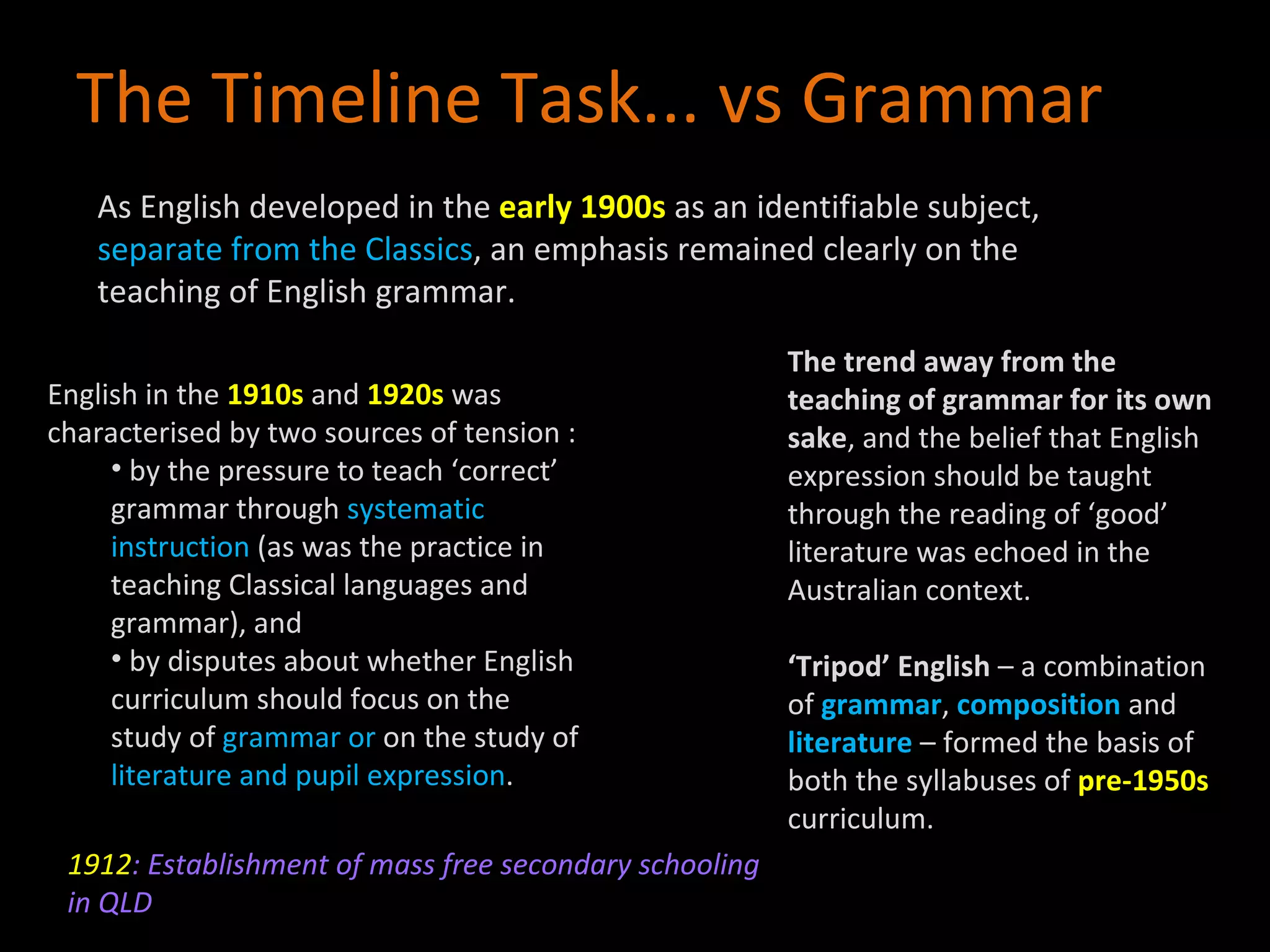 English in the  1910s  and  1920s  was characterised by two sources of tension : by the pressure to teach ‘correct’ grammar through  systematic instruction  (as was the practice in teaching Classical languages and grammar), and  by disputes about whether English curriculum should focus on the study of  grammar or  on the study of  literature and pupil expression . The Timeline Task... vs Grammar The trend away from the teaching of grammar for its own sake , and the belief that English expression should be taught through the reading of ‘good’ literature was echoed in the Australian context.  ‘ Tripod’ English  – a combination of  grammar ,  composition  and  literature  – formed the basis of both the syllabuses of  pre-1950s  curriculum. As English developed in the  early 1900s  as an identifiable subject,  separate from the Classics , an emphasis remained clearly on the teaching of English grammar. 1912 : Establishment of mass free secondary schooling in QLD 