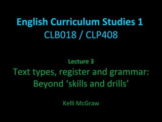 English Curriculum Studies 1  CLB018 / CLP408 Lecture 3 Text types, register and grammar: Beyond ‘skills and drills’ Kelli McGraw 