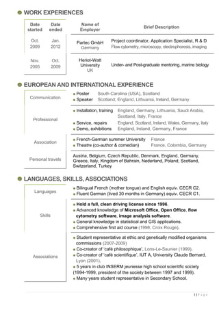 WORK EXPERIENCES
  Date         Date         Name of
                                                                 Brief Description
 started      ended         Employer

  Oct.            Jan.    Partec GmbH          Project coordinator, Application Specialist, R & D
  2009            2012      Germany            Flow cytometry, microscopy, electrophoresis, imaging


  Nov.            Oct.      Heriot-Watt
  2005            2009      University         Under- and Post-graduate mentoring, marine biology
                                UK


EUROPEAN AND INTERNATIONAL EXPERIENCE
                          Poster      South Carolina (USA), Scotland
  Communication           Speaker     Scotland; England, Lithuania, Ireland, Germany

                          Installation, training   England, Germany, Lithuania, Saudi Arabia,
                                                   Scotland, Italy, France
   Professional
                          Service, repairs         England, Scotland, Ireland, Wales, Germany, Italy
                          Demo, exhibitions        England, Ireland, Germany, France

                          French-German summer University           France
    Association
                          Theatre (co-author & comedian)            France, Colombia, Germany

                         Austria, Belgium, Czech Republic, Denmark, England, Germany,
 Personal travels        Greece, Italy, Kingdom of Bahrain, Nederland, Poland, Scotland,
                         Switzerland, Turkey


LANGUAGES, SKILLS, ASSOCIATIONS
                          Bilingual French (mother tongue) and English equiv. CECR C2.
    Languages
                          Fluent German (lived 30 months in Germany) equiv. CECR C1.

                          Hold a full, clean driving license since 1996.
                          Advanced knowledge of Microsoft Office, Open Office, flow
         Skills           cytometry software, image analysis software.
                          General knowledge in statistical and GIS applications.
                          Comprehensive first aid course (1998, Croix Rouge).

                           Student representative at ethic and genetically modified organisms
                           commissions (2007-2009)
                           Co-creator of ‘café philosophique’, Lons-Le-Saunier (1999).
   Associations            Co-creator of ‘café scientifique’, IUT A, University Claude Bernard,
                           Lyon (2001).
                           5 years in club INSERM jeunesse high school scientific society
                         (1994-1999, president of the society between 1997 and 1999).
                           Many years student representative in Secondary School.


                                                                                            1|P a g e
 