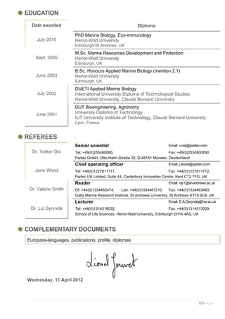 EDUCATION
  Date awarded                                             Diploma

                       PhD Marine Biology, Eco-immunology
    July 2010          Heriot-Watt University
                       Edinburgh/St Andrews, UK
                       M.Sc. Marine Resources Development and Protection
    Sept. 2005         Heriot-Watt University
                       Edinburgh, UK
                       B.Sc. Honours Applied Marine Biology (mention 2.1)
    June 2003          Heriot-Watt University
                       Edinburgh, UK
                       DUETI Applied Marine Biology
    July 2002          International University Diploma of Technological Studies
                       Heriot-Watt University, Claude Bernard University
                       DUT Bioengineering, Agronomy
    June 2001          University Diploma of Technology
                       IUT University Institute of Technology, Claude Bernard University
                       Lyon, France


REFEREES
                       Senior scientist                                      Email: v.ost@partec.com
  Dr. Volker Ost       Tel: +49(0)253480080,                              Fax: +49(0)2534800890
                       Partec GmbH, Otto-Hahn-Straße 32, D-48161 Münster, Deutschland
                       Chief operating officer                               Email: j.wood@partec.com
   Jane Wood           Tel: +44(0)1227811711,                                Fax: +44(0)1227811712,
                       Partec UK Limited, Suite 44, Canterbury Innovation Centre, Kent CT2 7FG, UK
                       Reader                                                Email: vjs1@st-andrews.ac.uk
 Dr. Valerie Smith     Of: +44(0)1334463474,     Lab: +44(0)1334467210, Fax: +44(0)1334463443,
                       Gatty Marine Research Institute, St Andrews University, St Andrews KY16 8LB, UK
                       Lecturer                                              Email: E.A.Dyrynda@hw.ac.uk
 Dr. Liz Dyrynda       Tel: +44(0)1314518032,                                  Fax: +44(0)1314513009,
                       School of Life Sciences, Heriot-Watt University, Edinburgh EH14 4AS, UK



COMPLEMENTARY DOCUMENTS
Europass-languages, publications, profile, diplomas




Wednesday, 11 April 2012




                                                                                               2|P a g e
 