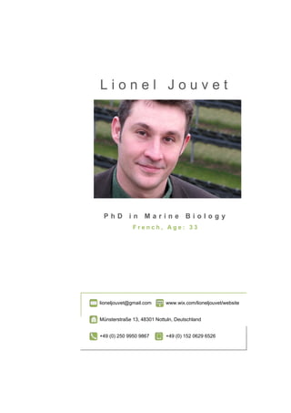 Lionel Jouvet




 PhD in Marine Biology
              French, Age: 33




lioneljouvet@gmail.com      www.wix.com/lioneljouvet/website


Münsterstraße 13, 48301 Nottuln, Deutschland


+49 (0) 250 9950 9867       +49 (0) 152 0629 6526
 