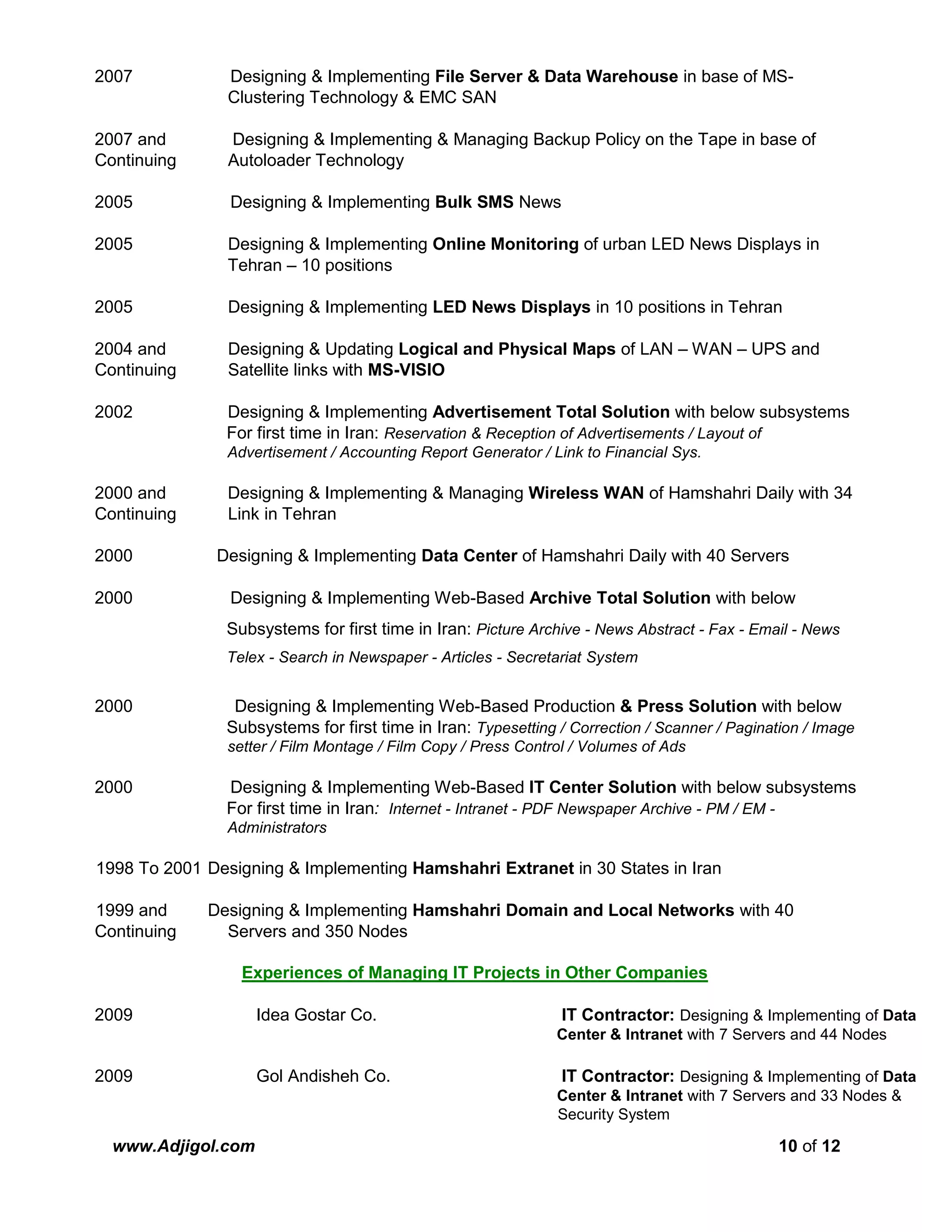 www.Adjigol.com 10 of 12
2007 Designing & Implementing File Server & Data Warehouse in base of MS-
Clustering Technology & EMC SAN
2007 and Designing & Implementing & Managing Backup Policy on the Tape in base of
Continuing Autoloader Technology
2005 Designing & Implementing Bulk SMS News
2005 Designing & Implementing Online Monitoring of urban LED News Displays in
Tehran – 10 positions
2005 Designing & Implementing LED News Displays in 10 positions in Tehran
2004 and Designing & Updating Logical and Physical Maps of LAN – WAN – UPS and
Continuing Satellite links with MS-VISIO
2002 Designing & Implementing Advertisement Total Solution with below subsystems
For first time in Iran: Reservation & Reception of Advertisements / Layout of
Advertisement / Accounting Report Generator / Link to Financial Sys.
2000 and Designing & Implementing & Managing Wireless WAN of Hamshahri Daily with 34
Continuing Link in Tehran
2000 Designing & Implementing Data Center of Hamshahri Daily with 40 Servers
2000 Designing & Implementing Web-Based Archive Total Solution with below
Subsystems for first time in Iran: Picture Archive - News Abstract - Fax - Email - News
Telex - Search in Newspaper - Articles - Secretariat System
2000 Designing & Implementing Web-Based Production & Press Solution with below
Subsystems for first time in Iran: Typesetting / Correction / Scanner / Pagination / Image
setter / Film Montage / Film Copy / Press Control / Volumes of Ads
2000 Designing & Implementing Web-Based IT Center Solution with below subsystems
For first time in Iran: Internet - Intranet - PDF Newspaper Archive - PM / EM -
Administrators
1998 To 2001 Designing & Implementing Hamshahri Extranet in 30 States in Iran
1999 and Designing & Implementing Hamshahri Domain and Local Networks with 40
Continuing Servers and 350 Nodes
Experiences of Managing IT Projects in Other Companies
2009 Idea Gostar Co. IT Contractor: Designing & Implementing of Data
Center & Intranet with 7 Servers and 44 Nodes
2009 Gol Andisheh Co. IT Contractor: Designing & Implementing of Data
Center & Intranet with 7 Servers and 33 Nodes &
Security System
 