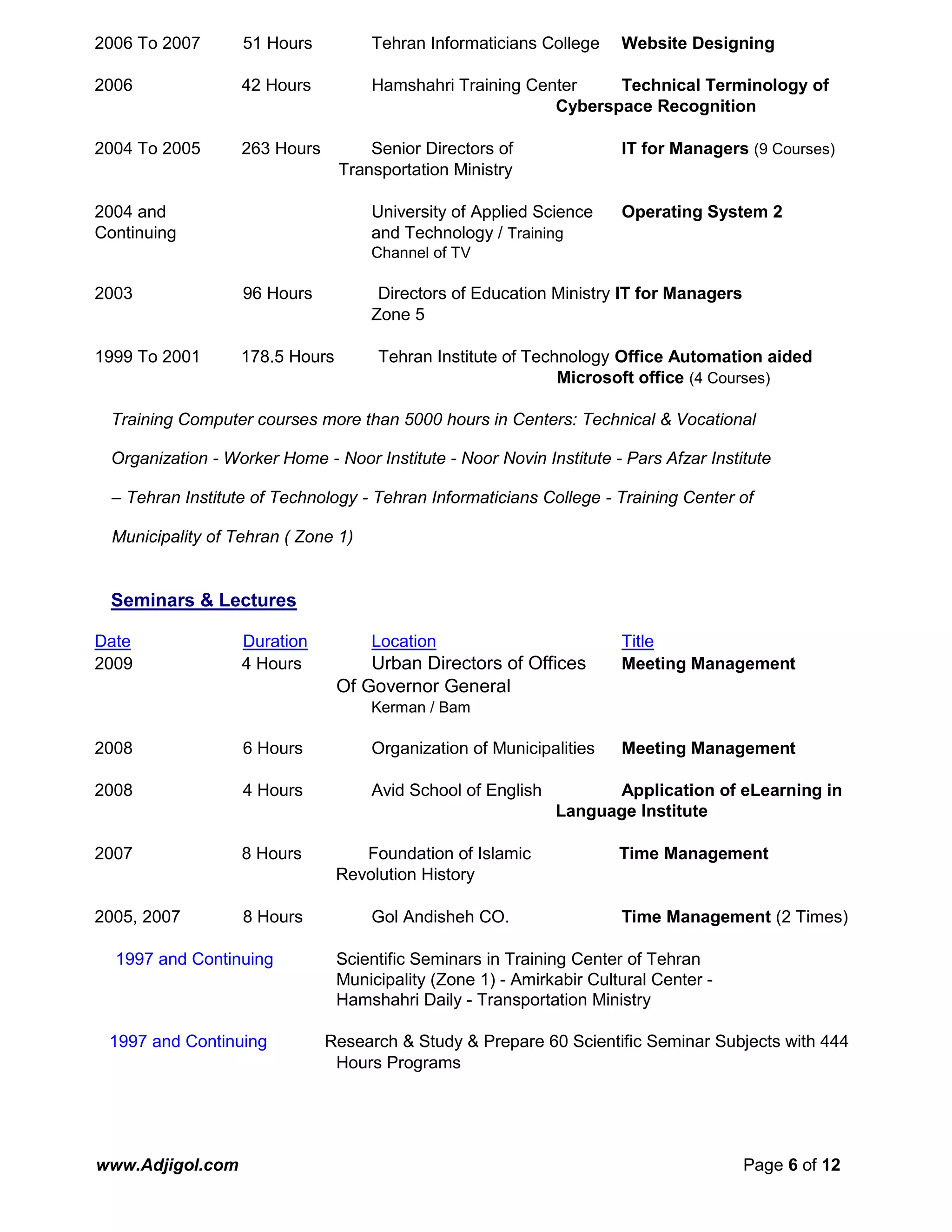 www.Adjigol.com Page 6 of 12
2006 To 2007 51 Hours Tehran Informaticians College Website Designing
2006 42 Hours Hamshahri Training Center Technical Terminology of
Cyberspace Recognition
2004 To 2005 263 Hours Senior Directors of IT for Managers (9 Courses)
Transportation Ministry
2004 and University of Applied Science Operating System 2
Continuing and Technology / Training
Channel of TV
2003 96 Hours Directors of Education Ministry IT for Managers
Zone 5
1999 To 2001 178.5 Hours Tehran Institute of Technology Office Automation aided
Microsoft office (4 Courses)
Training Computer courses more than 5000 hours in Centers: Technical & Vocational
Organization - Worker Home - Noor Institute - Noor Novin Institute - Pars Afzar Institute
– Tehran Institute of Technology - Tehran Informaticians College - Training Center of
Municipality of Tehran ( Zone 1)
Seminars & Lectures
Date Duration Location Title
2009 4 Hours Urban Directors of Offices Meeting Management
Of Governor General
Kerman / Bam
2008 6 Hours Organization of Municipalities Meeting Management
2008 4 Hours Avid School of English Application of eLearning in
Language Institute
2007 8 Hours Foundation of Islamic Time Management
Revolution History
2005, 2007 8 Hours Gol Andisheh CO. Time Management (2 Times)
1997 and Continuing Scientific Seminars in Training Center of Tehran
Municipality (Zone 1) - Amirkabir Cultural Center -
Hamshahri Daily - Transportation Ministry
1997 and Continuing Research & Study & Prepare 60 Scientific Seminar Subjects with 444
Hours Programs
 