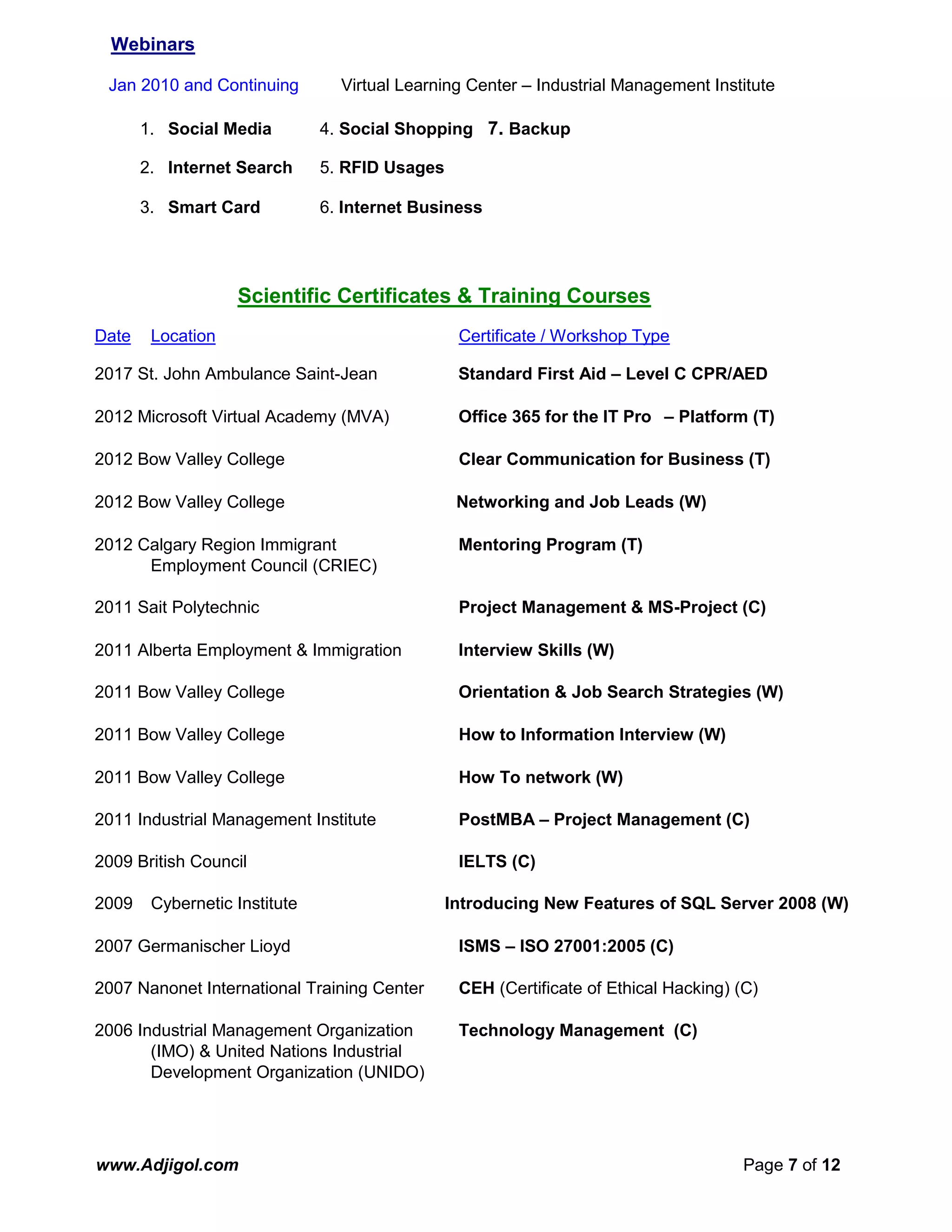 www.Adjigol.com Page 7 of 12
Webinars
Jan 2010 and Continuing Virtual Learning Center – Industrial Management Institute
1. Social Media 4. Social Shopping 7. Backup
2. Internet Search 5. RFID Usages
3. Smart Card 6. Internet Business
Scientific Certificates & Training Courses
Date Location Certificate / Workshop Type
2017 St. John Ambulance Saint-Jean Standard First Aid – Level C CPR/AED
2012 Microsoft Virtual Academy (MVA) Office 365 for the IT Pro – Platform (T)
2012 Bow Valley College Clear Communication for Business (T)
2012 Bow Valley College Networking and Job Leads (W)
2012 Calgary Region Immigrant Mentoring Program (T)
Employment Council (CRIEC)
2011 Sait Polytechnic Project Management & MS-Project (C)
2011 Alberta Employment & Immigration Interview Skills (W)
2011 Bow Valley College Orientation & Job Search Strategies (W)
2011 Bow Valley College How to Information Interview (W)
2011 Bow Valley College How To network (W)
2011 Industrial Management Institute PostMBA – Project Management (C)
2009 British Council IELTS (C)
2009 Cybernetic Institute Introducing New Features of SQL Server 2008 (W)
2007 Germanischer Lioyd ISMS – ISO 27001:2005 (C)
2007 Nanonet International Training Center CEH (Certificate of Ethical Hacking) (C)
2006 Industrial Management Organization Technology Management (C)
(IMO) & United Nations Industrial
Development Organization (UNIDO)
 
