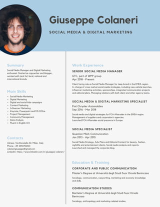 Social Media Manager and Digital Marketing
enthusiast. Started as copywriter and blogger,
worked with (and for) local, national and
international brands.
Summary
Giuseppe Colaneri
SOCIAL MEDIA & DIGITAL MARKETING
Social Media Marketing
Digital Marketing
Digital and social Ads campaigns
Content Marketing
Influencer Marketing
Keynote, Powerpoint and MS Office
Project Management
Community Management
Data Analysis
Fluent in English (C1)
Main Skills
Adress: Via Donatello 32, Milan, Italy
Phone: +39 3392706103
colanerigiuseppe@gmail.com
LinkedIn: https://www.linkedin.com/in/giuseppe-colaneri/
Contacts
GTC, part of WPP group
Apr 2018 - Present
SENIOR SOCIAL MEDIA MANAGER
Work Experience
Client facing role as Social Media Manager for Jeep brand in the EMEA region.
In charge of cross-market social media strategies, including new vehicle launches,
influencer marketing activities, sponsorships, integrated communication projects
and editorial plans. Managing relations with both client and other agency teams.
Fiat Chrysler Automobiles
Sep 2016 - Mar 2018
SOCIAL MEDIA & DIGITAL MARKETING SPECIALIST
Social media and digital strategies for FCA Aftersales in the EMEA region.
Management of suppliers and corporation's agencies.
Launched FCA Aftersales social precence in Europe.
Master's Degree at Università degli Studi Suor Orsola Benincasa
CORPORATE AND PUBLIC COMMUNICATION
Education & Training
Sociology, communication, copywriting, marketing and economy knowledge
and skills.
Bachelor's Degree at Università degli Studi Suor Orsola
Benincasa
COMMUNICATION STUDIES
Sociology, anthropology and marketing-related studies.
Question Mark Communication
Jan 2013 - Apr 2015
SOCIAL MEDIA SPECIALIST
Social Media Strategy, Adv Plans and Editorial Content for beauty, fashion,
nightlife and entertainment clients. Social media analysis and reports.
Launched and managed the corporate blog.
 
