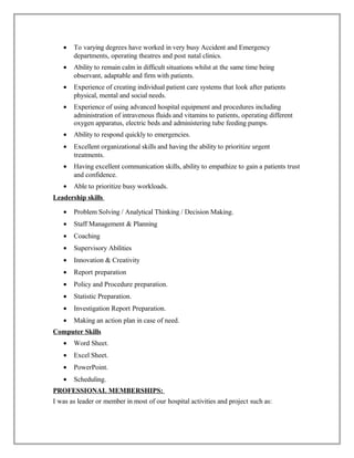 • To varying degrees have worked in very busy Accident and Emergency
departments, operating theatres and post natal clinics.
• Ability to remain calm in difficult situations whilst at the same time being
observant, adaptable and firm with patients.
• Experience of creating individual patient care systems that look after patients
physical, mental and social needs.
• Experience of using advanced hospital equipment and procedures including
administration of intravenous fluids and vitamins to patients, operating different
oxygen apparatus, electric beds and administering tube feeding pumps.
• Ability to respond quickly to emergencies.
• Excellent organizational skills and having the ability to prioritize urgent
treatments.
• Having excellent communication skills, ability to empathize to gain a patients trust
and confidence.
• Able to prioritize busy workloads.
Leadership skills
• Problem Solving / Analytical Thinking / Decision Making.
• Staff Management & Planning
• Coaching
• Supervisory Abilities
• Innovation & Creativity
• Report preparation
• Policy and Procedure preparation.
• Statistic Preparation.
• Investigation Report Preparation.
• Making an action plan in case of need.
Computer Skills
• Word Sheet.
• Excel Sheet.
• PowerPoint.
• Scheduling.
PROFESSIONAL MEMBERSHIPS:
I was as leader or member in most of our hospital activities and project such as:
 