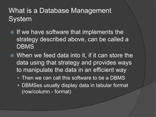 What is a Database Management
System
 If we have software that implements the
strategy described above, can be called a
DBMS
 When we feed data into it, if it can store the
data using that strategy and provides ways
to manipulate the data in an efficient way
 Then we can call this software to be a DBMS
 DBMSes usually display data in tabular format
(row/column - format)
 