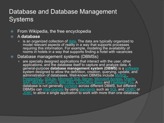 Database and Database Management
Systems
 From Wikipedia, the free encyclopedia
 A database
 is an organized collection of data. The data are typically organized to
model relevant aspects of reality in a way that supports processes
requiring this information. For example, modeling the availability of
rooms in hotels in a way that supports finding a hotel with vacancies
 Database management systems (DBMSs)
 are specially designed applications that interact with the user, other
applications, and the database itself to capture and analyze data. A
general-purpose database management system (DBMS) is a software
system designed to allow the definition, creation, querying, update, and
administration of databases. Well-known DBMSs include MySQL,
PostgreSQL, SQLite, Microsoft SQL Server, Microsoft Access, Oracle,
SAP, dBASE, FoxPro, IBM DB2, LibreOffice Base and FileMaker Pro. A
database is not generally portable across different DBMS, but different
DBMSs can inter-operate by using standards such as SQL and ODBC or
JDBC to allow a single application to work with more than one database.
 