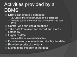 Activities provided by a
DBMS
 DBMS can create a database
 i.e. Create the initial structure of the database
 Allocate space and saves the database in the hard
drive
 Control who can use a database
 Take data from user and record and store it
somehow
 Organize data
 In meta files or in actual data files
 Provide means to search and display the data
 Provide security of the data
 Maintain the integrity of the data
 