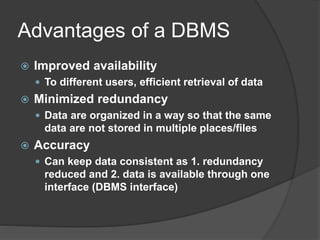 Advantages of a DBMS
 Improved availability
 To different users, efficient retrieval of data
 Minimized redundancy
 Data are organized in a way so that the same
data are not stored in multiple places/files
 Accuracy
 Can keep data consistent as 1. redundancy
reduced and 2. data is available through one
interface (DBMS interface)
 