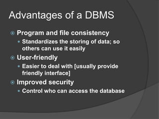 Advantages of a DBMS
 Program and file consistency
 Standardizes the storing of data; so
others can use it easily
 User-friendly
 Easier to deal with [usually provide
friendly interface]
 Improved security
 Control who can access the database
 